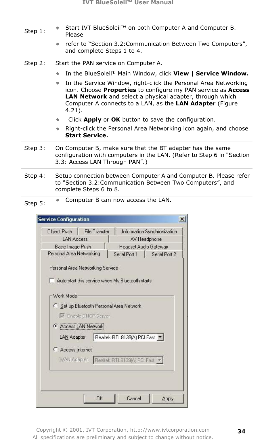 IVT BlueSoleil™ User Manual Copyright © 2001, IVT Corporation, http://www.ivtcorporation.com All specifications are preliminary and subject to change without notice. 34 Step 1:  Start IVT BlueSoleil! on both Computer A and Computer B. Please  refer to $Section 3.2:Communication Between Two Computers%, and complete Steps 1 to 4. Step 2: Start the PAN service on Computer A. In the BlueSoleil  Main Window, click View | Service Window. In the Service Window, right-click the Personal Area Networking icon. Choose Properties to configure my PAN service as AccessLAN Network and select a physical adapter, through which Computer A connects to a LAN, as the LAN Adapter (Figure 4.21).  Click Apply or OK button to save the configuration.  Right-click the Personal Area Networking icon again, and choose Start Service.  Step 3: On Computer B, make sure that the BT adapter has the same configuration with computers in the LAN. (Refer to Step 6 in $Section 3.3: Access LAN Through PAN%.) Step 4: Setup connection between Computer A and Computer B. Please refer to $Section 3.2:Communication Between Two Computers%, and complete Steps 6 to 8. Step 5:  Computer B can now access the LAN.  