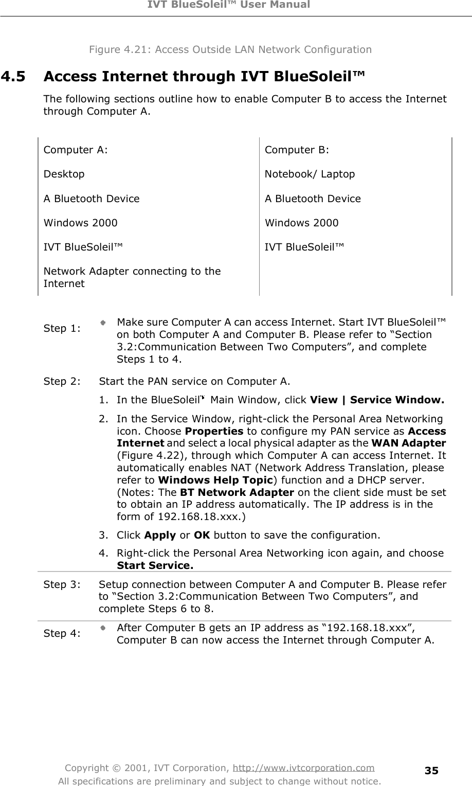 IVT BlueSoleil™ User Manual Copyright © 2001, IVT Corporation, http://www.ivtcorporation.com All specifications are preliminary and subject to change without notice. 35Figure 4.21: Access Outside LAN Network Configuration 4.5 Access Internet through IVT BlueSoleil™ The following sections outline how to enable Computer B to access the Internet through Computer A.  Computer A: Computer B: Desktop Notebook/ Laptop A Bluetooth Device  A Bluetooth Device Windows 2000 Windows 2000 IVT BlueSoleil! IVT BlueSoleil! Network Adapter connecting to the Internet   Step 1:  Make sure Computer A can access Internet. Start IVT BlueSoleil! on both Computer A and Computer B. Please refer to $Section 3.2:Communication Between Two Computers%, and complete Steps 1 to 4. Step 2: Start the PAN service on Computer A. 1. In the BlueSoleil  Main Window, click View | Service Window. 2. In the Service Window, right-click the Personal Area Networking icon. Choose Properties to configure my PAN service as AccessInternet and select a local physical adapter as the WAN Adapter (Figure 4.22), through which Computer A can access Internet. It automatically enables NAT (Network Address Translation, please refer to Windows Help Topic) function and a DHCP server. (Notes: The BT Network Adapter on the client side must be set to obtain an IP address automatically. The IP address is in the form of 192.168.18.xxx.)  3. Click Apply or OK button to save the configuration.  4. Right-click the Personal Area Networking icon again, and choose Start Service.  Step 3: Setup connection between Computer A and Computer B. Please refer to $Section 3.2:Communication Between Two Computers%, and complete Steps 6 to 8. Step 4:  After Computer B gets an IP address as $192.168.18.xxx%, Computer B can now access the Internet through Computer A.  