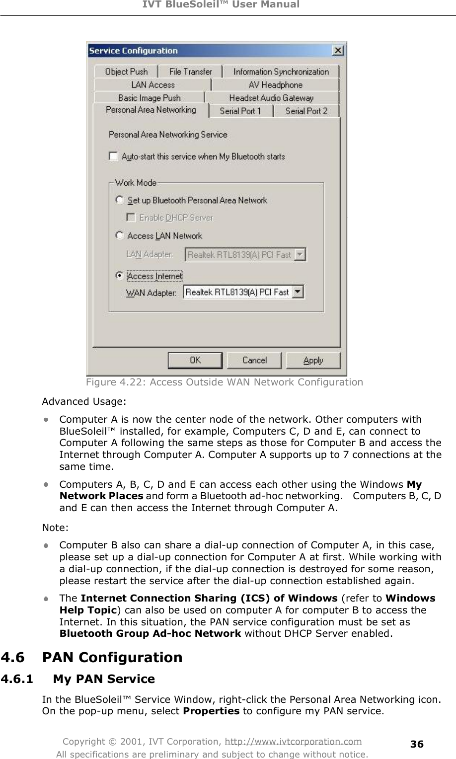 IVT BlueSoleil™ User Manual Copyright © 2001, IVT Corporation, http://www.ivtcorporation.com All specifications are preliminary and subject to change without notice. 36 Figure 4.22: Access Outside WAN Network ConfigurationAdvanced Usage: Computer A is now the center node of the network. Other computers with BlueSoleil! installed, for example, Computers C, D and E, can connect to Computer A following the same steps as those for Computer B and access the Internet through Computer A. Computer A supports up to 7 connections at the same time. Computers A, B, C, D and E can access each other using the Windows MyNetwork Places and form a Bluetooth ad-hoc networking.  Computers B, C, D and E can then access the Internet through Computer A. Note:  Computer B also can share a dial-up connection of Computer A, in this case, please set up a dial-up connection for Computer A at first. While working with  a dial-up connection, if the dial-up connection is destroyed for some reason, please restart the service after the dial-up connection established again. The Internet Connection Sharing (ICS) of Windows (refer to Windows Help Topic) can also be used on computer A for computer B to access the Internet. In this situation, the PAN service configuration must be set as Bluetooth Group Ad-hoc Network without DHCP Server enabled. 4.6 PAN Configuration 4.6.1 My PAN Service In the BlueSoleil! Service Window, right-click the Personal Area Networking icon. On the pop-up menu, select Properties to configure my PAN service. 