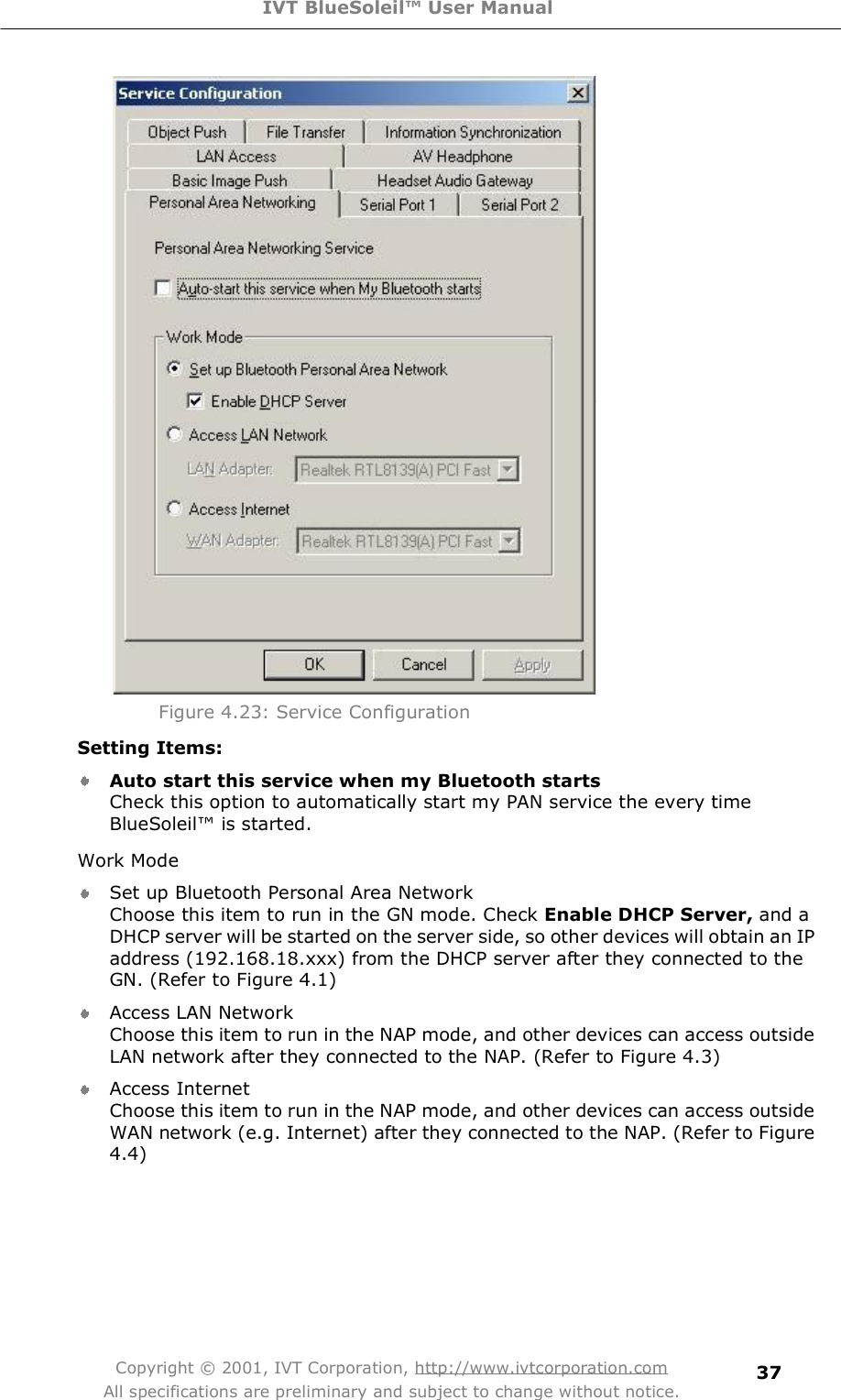 IVT BlueSoleil™ User Manual Copyright © 2001, IVT Corporation, http://www.ivtcorporation.com All specifications are preliminary and subject to change without notice. 37      Figure 4.23: Service Configuration Setting Items: Auto start this service when my Bluetooth starts Check this option to automatically start my PAN service the every time BlueSoleil! is started. Work Mode Set up Bluetooth Personal Area Network Choose this item to run in the GN mode. Check Enable DHCP Server, anda DHCP server will be started on the server side, so other devices will obtain an IP address (192.168.18.xxx) from the DHCP server after they connected to the GN. (Refer to Figure 4.1) Access LAN Network Choose this item to run in the NAP mode, and other devices can access outside LAN network after they connected to the NAP. (Refer to Figure 4.3) Access Internet Choose this item to run in the NAP mode, and other devices can access outside WAN network (e.g. Internet) after they connected to the NAP. (Refer to Figure 4.4) 