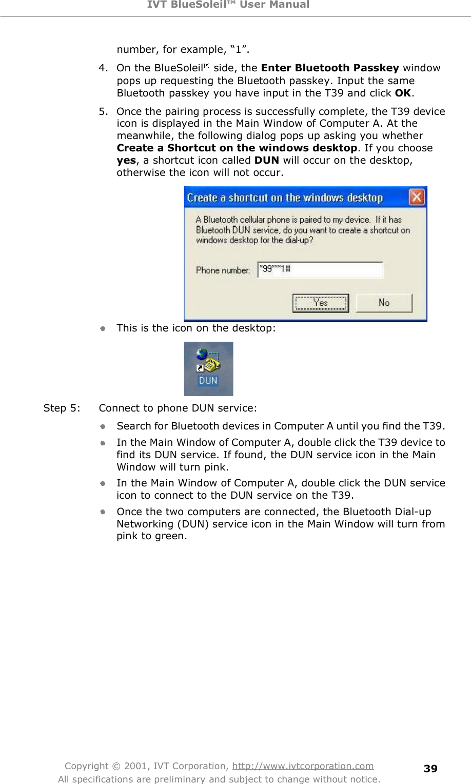 IVT BlueSoleil™ User Manual Copyright © 2001, IVT Corporation, http://www.ivtcorporation.com All specifications are preliminary and subject to change without notice. 39number, for example, $1%. 4. On the BlueSoleil  side, the Enter Bluetooth Passkey window pops up requesting the Bluetooth passkey. Input the same Bluetooth passkey you have input in the T39 and click OK. 5. Once the pairing process is successfully complete, the T39 device icon is displayed in the Main Window of Computer A. At the meanwhile, the following dialog pops up asking you whether Create a Shortcut on the windows desktop. If you choose yes, a shortcut icon called DUN will occur on the desktop, otherwise the icon will not occur.  This is the icon on the desktop:  Step 5: Connect to phone DUN service: Search for Bluetooth devices in Computer A until you find the T39. In the Main Window of Computer A, double click the T39 device to find its DUN service. If found, the DUN service icon in the Main Window will turn pink. In the Main Window of Computer A, double click the DUN service icon to connect to the DUN service on the T39. Once the two computers are connected, the Bluetooth Dial-up Networking (DUN) service icon in the Main Window will turn from pink to green. 