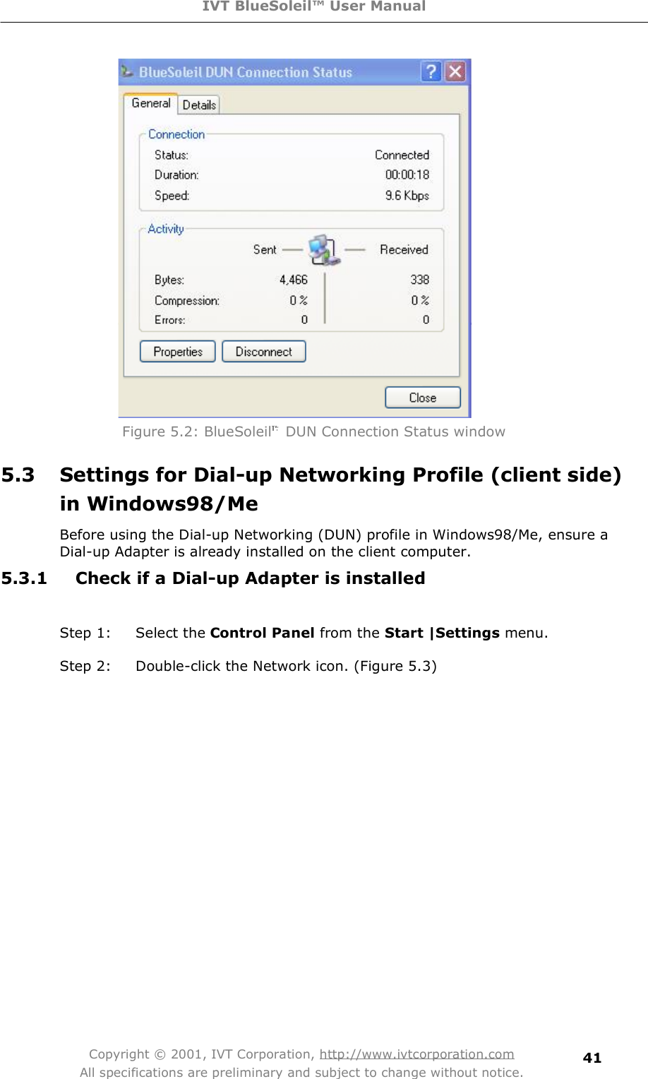 IVT BlueSoleil™ User Manual Copyright © 2001, IVT Corporation, http://www.ivtcorporation.com All specifications are preliminary and subject to change without notice. 41 Figure 5.2: BlueSoleil  DUN Connection Status window 5.3 Settings for Dial-up Networking Profile (client side) in Windows98/Me Before using the Dial-up Networking (DUN) profile in Windows98/Me, ensure a Dial-up Adapter is already installed on the client computer. 5.3.1 Check if a Dial-up Adapter is installed  Step 1: Select the Control Panel from the Start |Settings menu.  Step 2: Double-click the Network icon. (Figure 5.3) 