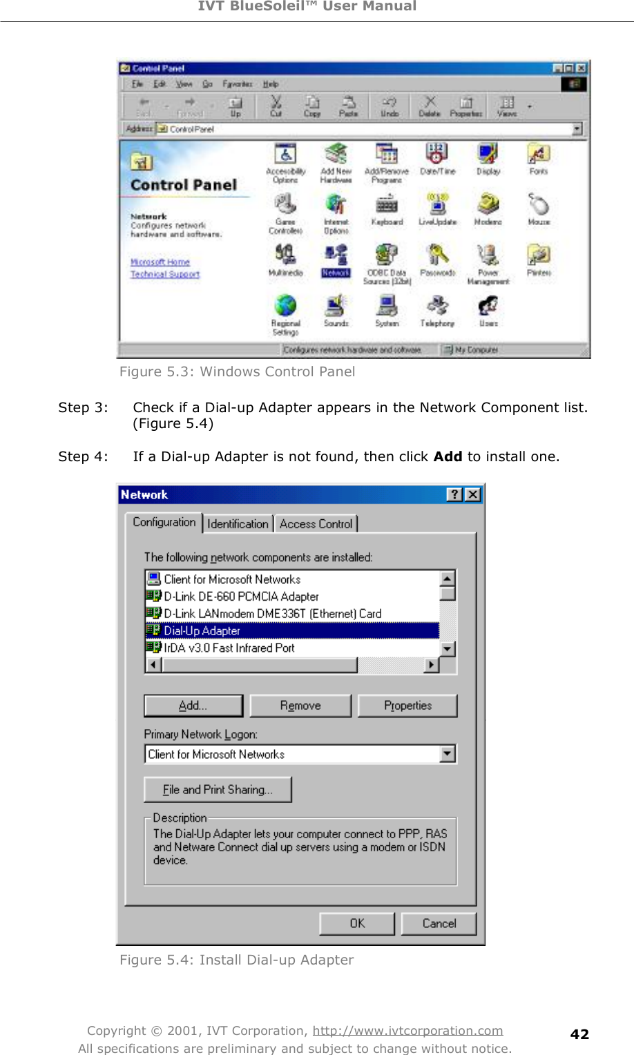 IVT BlueSoleil™ User Manual Copyright © 2001, IVT Corporation, http://www.ivtcorporation.com All specifications are preliminary and subject to change without notice. 42 Figure 5.3: Windows Control Panel Step 3: Check if a Dial-up Adapter appears in the Network Component list. (Figure 5.4) Step 4: If a Dial-up Adapter is not found, then click Add to install one.  Figure 5.4: Install Dial-up Adapter  