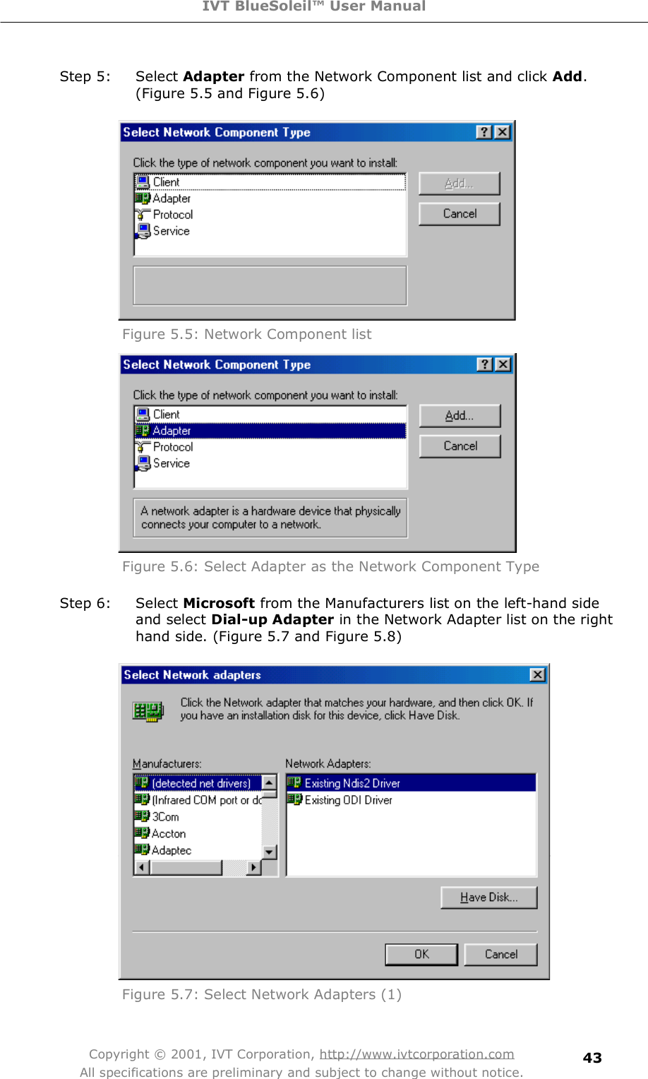 IVT BlueSoleil™ User Manual Copyright © 2001, IVT Corporation, http://www.ivtcorporation.com All specifications are preliminary and subject to change without notice. 43Step 5: Select Adapter from the Network Component list and click Add. (Figure 5.5 and Figure 5.6)   Figure 5.5: Network Component list  Figure 5.6: Select Adapter as the Network Component Type Step 6: Select Microsoft from the Manufacturers list on the left-hand side and select Dial-up Adapter in the Network Adapter list on the right hand side. (Figure 5.7 and Figure 5.8)  Figure 5.7: Select Network Adapters (1) 