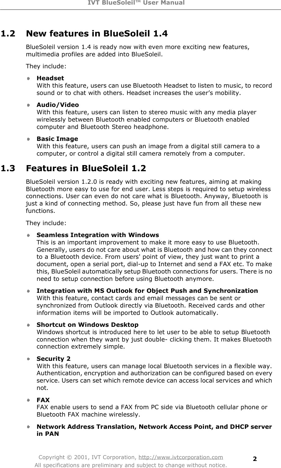 IVT BlueSoleil™ User Manual Copyright © 2001, IVT Corporation, http://www.ivtcorporation.com All specifications are preliminary and subject to change without notice. 21.2 New features in BlueSoleil 1.4 BlueSoleil version 1.4 is ready now with even more exciting new features, multimedia profiles are added into BlueSoleil. They include: Headset With this feature, users can use Bluetooth Headset to listen to music, to record sound or to chat with others. Headset increases the user&quot;s mobility. Audio/Video With this feature, users can listen to stereo music with any media player wirelessly between Bluetooth enabled computers or Bluetooth enabled computer and Bluetooth Stereo headphone. Basic Image With this feature, users can push an image from a digital still camera to a computer, or control a digital still camera remotely from a computer. 1.3 Features in BlueSoleil 1.2 BlueSoleil version 1.2.0 is ready with exciting new features, aiming at making Bluetooth more easy to use for end user. Less steps is required to setup wireless connections. User can even do not care what is Bluetooth. Anyway, Bluetooth is just a kind of connecting method. So, please just have fun from all these new functions. They include: Seamless Integration with Windows This is an important improvement to make it more easy to use Bluetooth. Generally, users do not care about what is Bluetooth and how can they connect to a Bluetooth device. From users&apos; point of view, they just want to print a document, open a serial port, dial-up to Internet and send a FAX etc. To make this, BlueSoleil automatically setup Bluetooth connections for users. There is no need to setup connection before using Bluetooth anymore. Integration with MS Outlook for Object Push and Synchronization With this feature, contact cards and email messages can be sent or synchronized from Outlook directly via Bluetooth. Received cards and other information items will be imported to Outlook automatically. Shortcut on Windows Desktop Windows shortcut is introduced here to let user to be able to setup Bluetooth connection when they want by just double- clicking them. It makes Bluetooth connection extremely simple. Security 2 With this feature, users can manage local Bluetooth services in a flexible way. Authentication, encryption and authorization can be configured based on every service. Users can set which remote device can access local services and which not. FAX FAX enable users to send a FAX from PC side via Bluetooth cellular phone or Bluetooth FAX machine wirelessly. Network Address Translation, Network Access Point, and DHCP server in PAN 