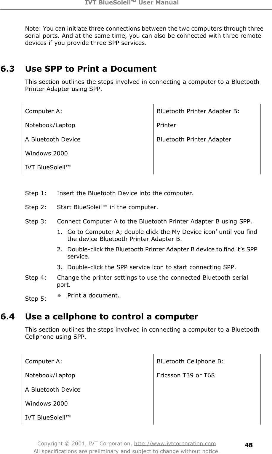 IVT BlueSoleil™ User Manual Copyright © 2001, IVT Corporation, http://www.ivtcorporation.com All specifications are preliminary and subject to change without notice. 48Note: You can initiate three connections between the two computers through three serial ports. And at the same time, you can also be connected with three remote devices if you provide three SPP services.   6.3 Use SPP to Print a Document This section outlines the steps involved in connecting a computer to a Bluetooth Printer Adapter using SPP.  Computer A: Bluetooth Printer Adapter B: Notebook/Laptop Printer A Bluetooth Device Bluetooth Printer Adapter  Windows 2000  IVT BlueSoleil!   Step 1: Insert the Bluetooth Device into the computer. Step 2: Start BlueSoleil! in the computer. Step 3: Connect Computer A to the Bluetooth Printer Adapter B using SPP. 1. Go to Computer A; double click the My Device icon&quot; until you find the device Bluetooth Printer Adapter B. 2. Double-click the Bluetooth Printer Adapter B device to find it&quot;s SPP service. 3. Double-click the SPP service icon to start connecting SPP. Step 4: Change the printer settings to use the connected Bluetooth serial port. Step 5:  Print a document. 6.4 Use a cellphone to control a computer This section outlines the steps involved in connecting a computer to a Bluetooth Cellphone using SPP.   Computer A: Bluetooth Cellphone B: Notebook/Laptop Ericsson T39 or T68 A Bluetooth Device  Windows 2000  IVT BlueSoleil!  