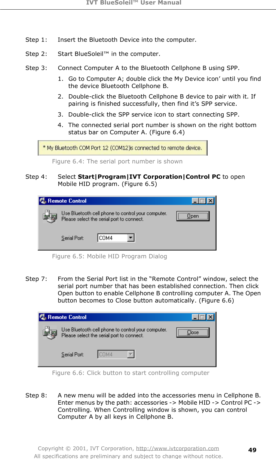 IVT BlueSoleil™ User Manual Copyright © 2001, IVT Corporation, http://www.ivtcorporation.com All specifications are preliminary and subject to change without notice. 49 Step 1: Insert the Bluetooth Device into the computer. Step 2: Start BlueSoleil! in the computer. Step 3: Connect Computer A to the Bluetooth Cellphone B using SPP. 1. Go to Computer A; double click the My Device icon&quot; until you find the device Bluetooth Cellphone B. 2. Double-click the Bluetooth Cellphone B device to pair with it. If pairing is finished successfully, then find it&quot;s SPP service. 3. Double-click the SPP service icon to start connecting SPP. 4. The connected serial port number is shown on the right bottom status bar on Computer A. (Figure 6.4)  Figure 6.4: The serial port number is shown Step 4: Select Start|Program|IVT Corporation|Control PC to open Mobile HID program. (Figure 6.5)  Figure 6.5: Mobile HID Program Dialog  Step 7: From the Serial Port list in the $Remote Control% window, select the serial port number that has been established connection. Then click Open button to enable Cellphone B controlling computer A. The Open button becomes to Close button automatically. (Figure 6.6)  Figure 6.6: Click button to start controlling computer  Step 8: A new menu will be added into the accessories menu in Cellphone B. Enter menus by the path: accessories -&gt; Mobile HID -&gt; Control PC -&gt; Controlling. When Controlling window is shown, you can control Computer A by all keys in Cellphone B. 