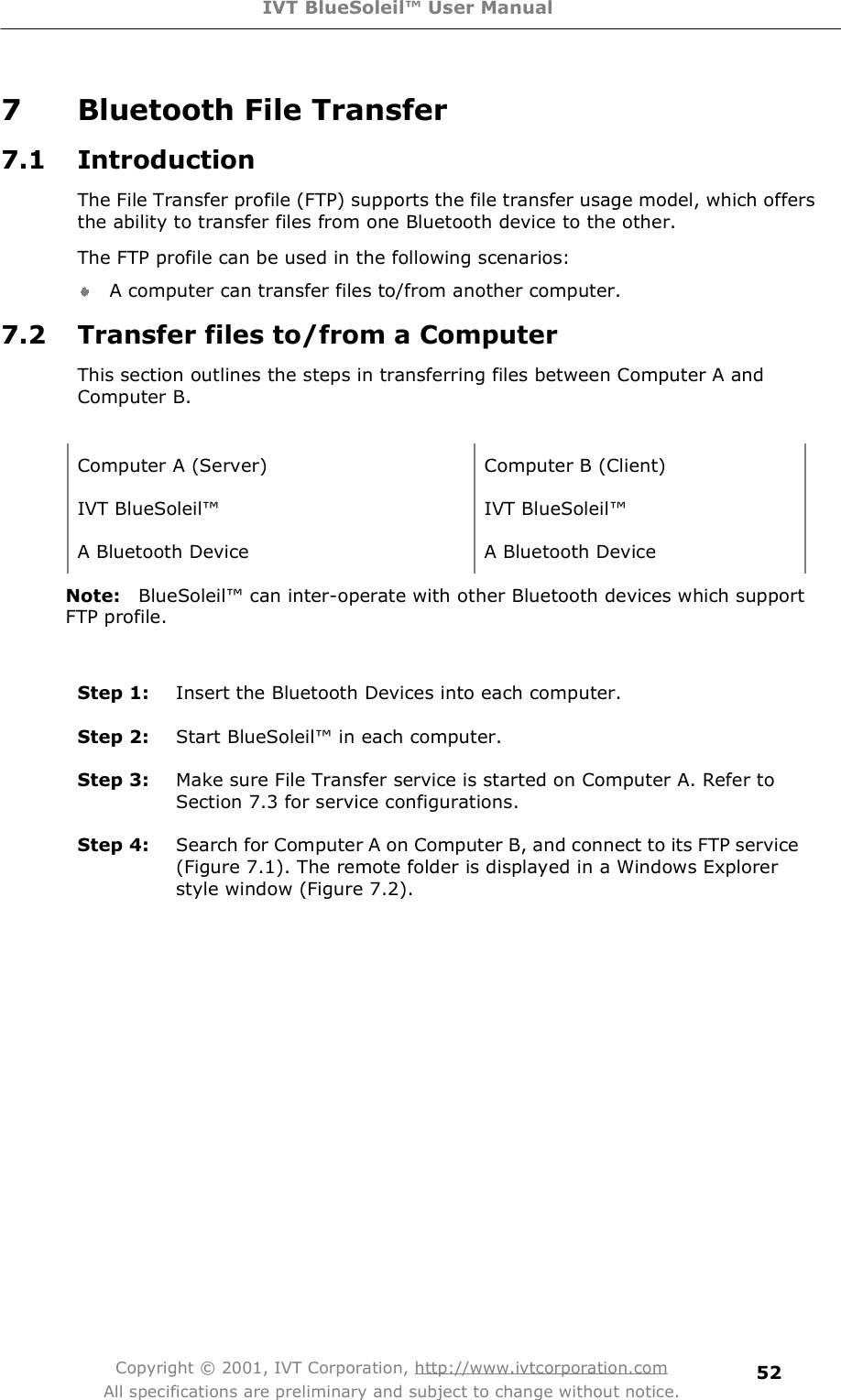 IVT BlueSoleil™ User Manual Copyright © 2001, IVT Corporation, http://www.ivtcorporation.com All specifications are preliminary and subject to change without notice. 527 Bluetooth File Transfer 7.1 Introduction The File Transfer profile (FTP) supports the file transfer usage model, which offers the ability to transfer files from one Bluetooth device to the other. The FTP profile can be used in the following scenarios: A computer can transfer files to/from another computer. 7.2 Transfer files to/from a Computer  This section outlines the steps in transferring files between Computer A and Computer B.  Computer A (Server) Computer B (Client) IVT BlueSoleil! IVT BlueSoleil! A Bluetooth Device A Bluetooth Device Note: BlueSoleil! can inter-operate with other Bluetooth devices which support FTP profile. Step 1:  Insert the Bluetooth Devices into each computer. Step 2:  Start BlueSoleil! in each computer. Step 3:  Make sure File Transfer service is started on Computer A. Refer to Section 7.3 for service configurations. Step 4:  Search for Computer A on Computer B, and connect to its FTP service (Figure 7.1). The remote folder is displayed in a Windows Explorer style window (Figure 7.2). 