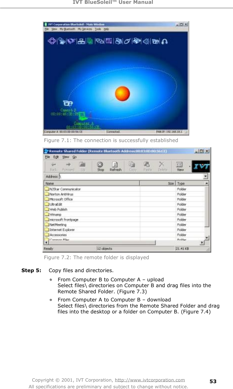 IVT BlueSoleil™ User Manual Copyright © 2001, IVT Corporation, http://www.ivtcorporation.com All specifications are preliminary and subject to change without notice. 53 Figure 7.1: The connection is successfully established   Figure 7.2: The remote folder is displayed Step 5: Copy files and directories. From Computer B to Computer A &amp; upload  Select files\ directories on Computer B and drag files into the Remote Shared Folder. (Figure 7.3) From Computer A to Computer B &amp; download  Select files\ directories from the Remote Shared Folder and drag files into the desktop or a folder on Computer B. (Figure 7.4) 