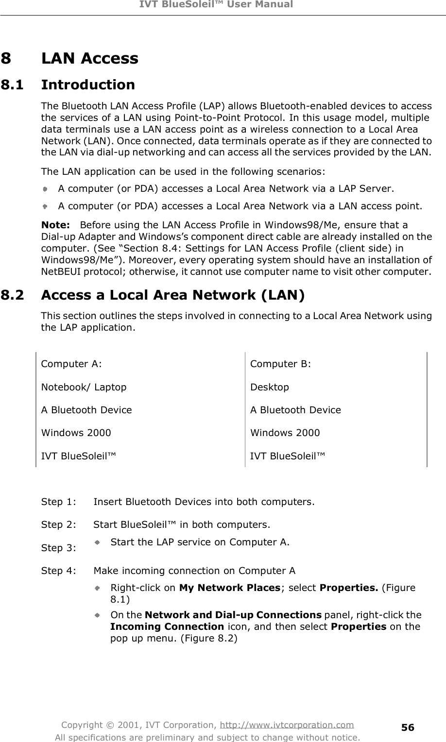 IVT BlueSoleil™ User Manual Copyright © 2001, IVT Corporation, http://www.ivtcorporation.com All specifications are preliminary and subject to change without notice. 568 LAN Access 8.1 Introduction The Bluetooth LAN Access Profile (LAP) allows Bluetooth-enabled devices to access the services of a LAN using Point-to-Point Protocol. In this usage model, multiple data terminals use a LAN access point as a wireless connection to a Local Area Network (LAN). Once connected, data terminals operate as if they are connected to the LAN via dial-up networking and can access all the services provided by the LAN. The LAN application can be used in the following scenarios: A computer (or PDA) accesses a Local Area Network via a LAP Server. A computer (or PDA) accesses a Local Area Network via a LAN access point. Note:  Before using the LAN Access Profile in Windows98/Me, ensure that a Dial-up Adapter and Windows&quot;s component direct cable are already installed on the computer. (See $Section 8.4: Settings for LAN Access Profile (client side) in Windows98/Me%). Moreover, every operating system should have an installation of NetBEUI protocol; otherwise, it cannot use computer name to visit other computer. 8.2 Access a Local Area Network (LAN) This section outlines the steps involved in connecting to a Local Area Network using the LAP application.   Computer A: Computer B: Notebook/ Laptop Desktop A Bluetooth Device  A Bluetooth Device Windows 2000 Windows 2000 IVT BlueSoleil! IVT BlueSoleil! Step 1: Insert Bluetooth Devices into both computers. Step 2: Start BlueSoleil! in both computers. Step 3:  Start the LAP service on Computer A. Step 4: Make incoming connection on Computer A Right-click on My Network Places; select Properties. (Figure 8.1) On the Network and Dial-up Connections panel, right-click the Incoming Connection icon, and then select Properties on the pop up menu. (Figure 8.2) 