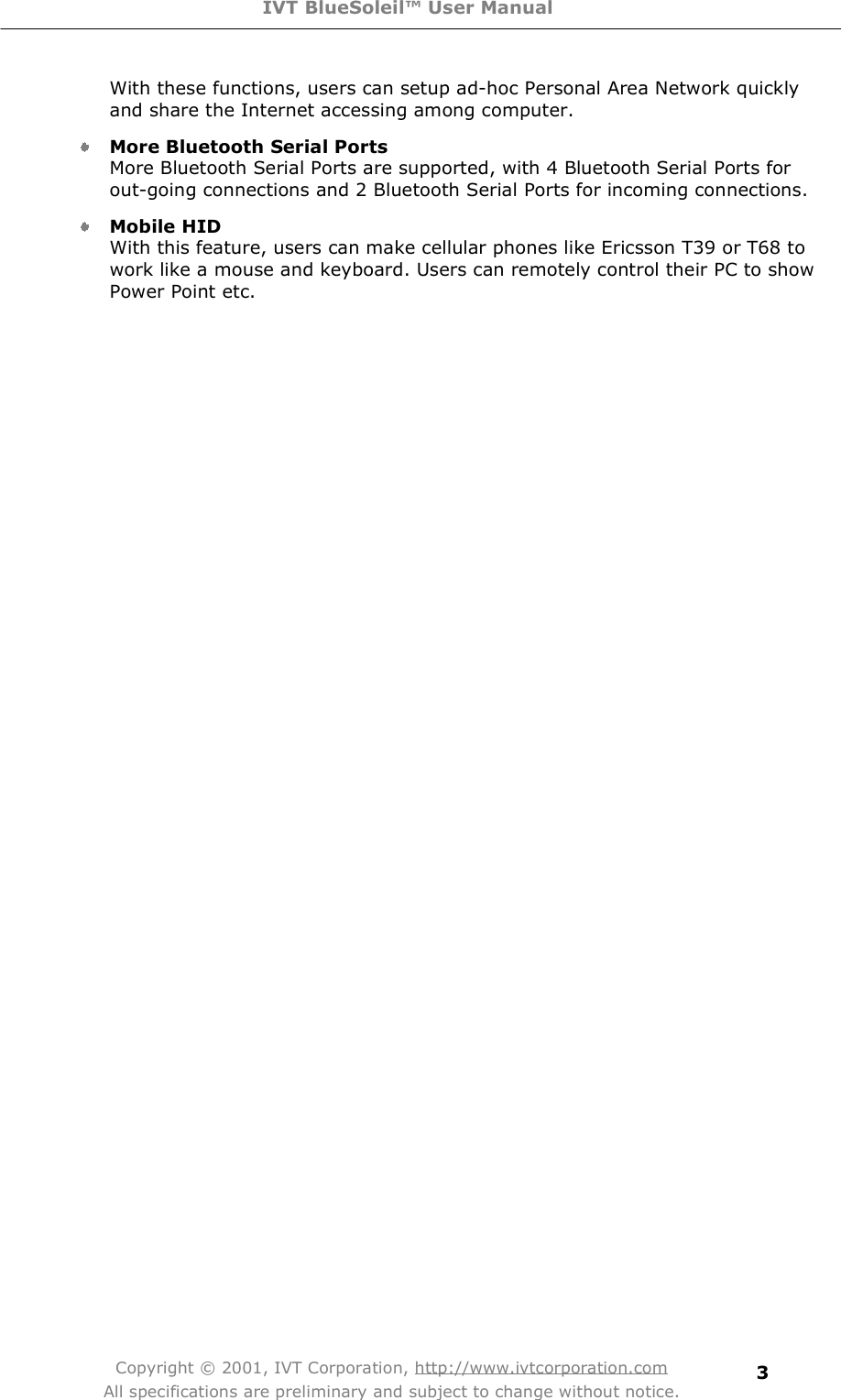 IVT BlueSoleil™ User Manual Copyright © 2001, IVT Corporation, http://www.ivtcorporation.com All specifications are preliminary and subject to change without notice. 3With these functions, users can setup ad-hoc Personal Area Network quickly and share the Internet accessing among computer. More Bluetooth Serial Ports More Bluetooth Serial Ports are supported, with 4 Bluetooth Serial Ports for out-going connections and 2 Bluetooth Serial Ports for incoming connections. Mobile HID With this feature, users can make cellular phones like Ericsson T39 or T68 to work like a mouse and keyboard. Users can remotely control their PC to show Power Point etc.  