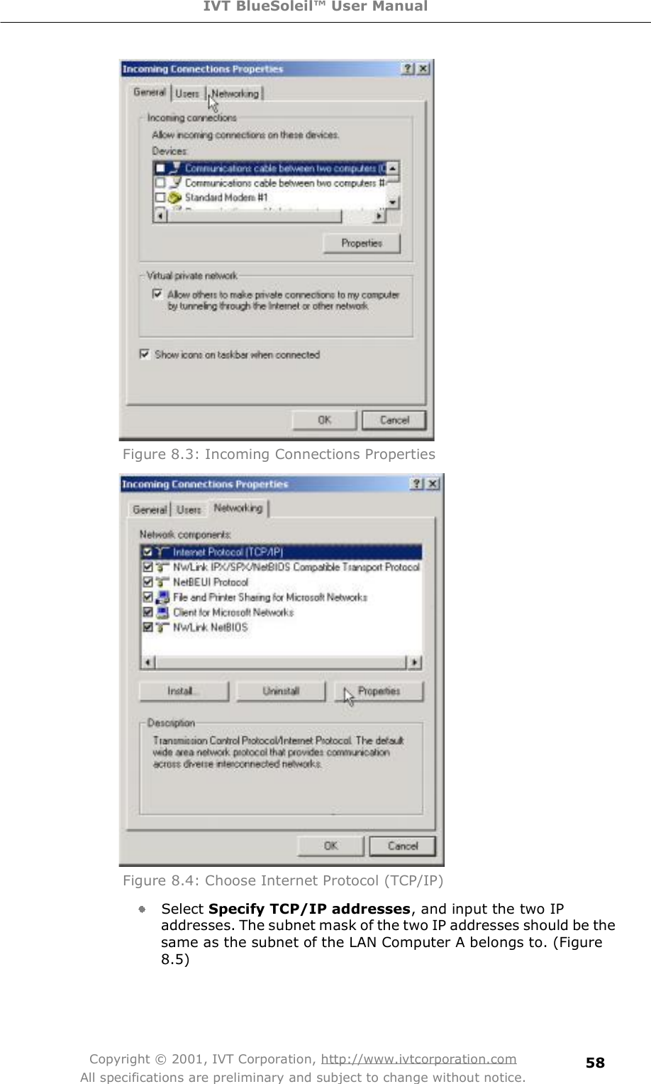 IVT BlueSoleil™ User Manual Copyright © 2001, IVT Corporation, http://www.ivtcorporation.com All specifications are preliminary and subject to change without notice. 58 Figure 8.3: Incoming Connections Properties  Figure 8.4: Choose Internet Protocol (TCP/IP)  Select Specify TCP/IP addresses, and input the two IP addresses. The subnet mask of the two IP addresses should be the same as the subnet of the LAN Computer A belongs to. (Figure 8.5) 