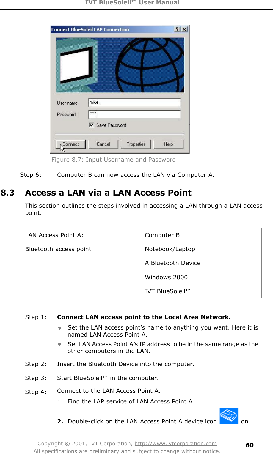 IVT BlueSoleil™ User Manual Copyright © 2001, IVT Corporation, http://www.ivtcorporation.com All specifications are preliminary and subject to change without notice. 60 Figure 8.7: Input Username and Password Step 6: Computer B can now access the LAN via Computer A. 8.3 Access a LAN via a LAN Access Point This section outlines the steps involved in accessing a LAN through a LAN access point.  LAN Access Point A: Computer B Bluetooth access point Notebook/Laptop  A Bluetooth Device  Windows 2000  IVT BlueSoleil!  Step 1:  Connect LAN access point to the Local Area Network. Set the LAN access point&quot;s name to anything you want. Here it is named LAN Access Point A. Set LAN Access Point A&quot;s IP address to be in the same range as the other computers in the LAN. Step 2: Insert the Bluetooth Device into the computer. Step 3: Start BlueSoleil! in the computer. Step 4:  Connect to the LAN Access Point A.1. Find the LAP service of LAN Access Point A  2. Double-click on the LAN Access Point A device icon   on 