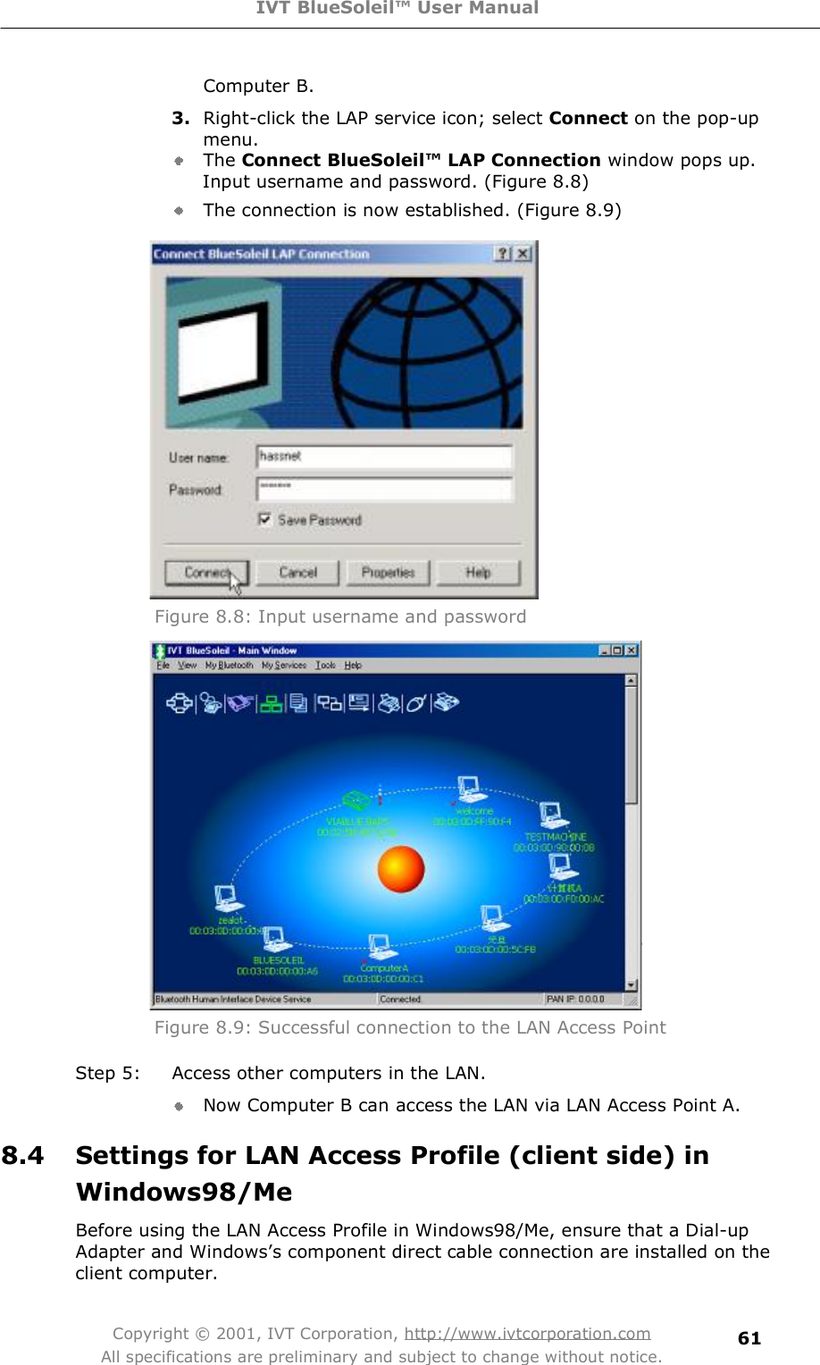 IVT BlueSoleil™ User Manual Copyright © 2001, IVT Corporation, http://www.ivtcorporation.com All specifications are preliminary and subject to change without notice. 61Computer B. 3. Right-click the LAP service icon; select Connect on the pop-up menu. The Connect BlueSoleil™ LAP Connection window pops up. Input username and password. (Figure 8.8) The connection is now established. (Figure 8.9)  Figure 8.8: Input username and password  Figure 8.9: Successful connection to the LAN Access Point Step 5: Access other computers in the LAN. Now Computer B can access the LAN via LAN Access Point A. 8.4 Settings for LAN Access Profile (client side) in Windows98/MeBefore using the LAN Access Profile in Windows98/Me, ensure that a Dial-up Adapter and Windows&quot;s component direct cable connection are installed on the client computer. 