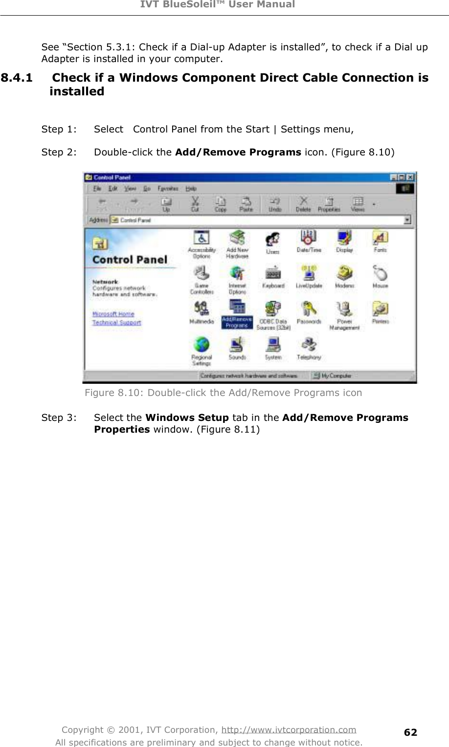 IVT BlueSoleil™ User Manual Copyright © 2001, IVT Corporation, http://www.ivtcorporation.com All specifications are preliminary and subject to change without notice. 62See $Section 5.3.1: Check if a Dial-up Adapter is installed%, to check if a Dial up Adapter is installed in your computer. 8.4.1 Check if a Windows Component Direct Cable Connection is installed Step 1: Select  Control Panel from the Start | Settings menu,  Step 2: Double-click the Add/Remove Programs icon. (Figure 8.10)  Figure 8.10: Double-click the Add/Remove Programs icon Step 3: Selectthe Windows Setup tab in the Add/Remove Programs Properties window. (Figure 8.11) 