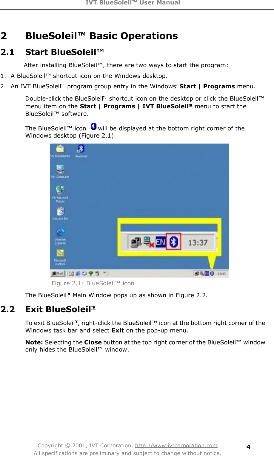 IVT BlueSoleil™ User Manual Copyright © 2001, IVT Corporation, http://www.ivtcorporation.com All specifications are preliminary and subject to change without notice. 42 BlueSoleil™ Basic Operations  2.1 Start BlueSoleil™ After installing BlueSoleil!, there are two ways to start the program: 1. A BlueSoleil!shortcut icon on the Windows desktop. 2. An IVT BlueSoleil program group entry in the Windows&quot; Start | Programs menu. Double-click the BlueSoleil shortcut icon on the desktop or click the BlueSoleil!menu item on the Start | Programs | IVT BlueSoleil menu to start the BlueSoleil! software.  The BlueSoleil! icon  will be displayed at the bottom right corner of the Windows desktop (Figure 2.1).  Figure 2.1: BlueSoleil! icon The BlueSoleil  Main Window pops up as shown in Figure 2.2. 2.2 Exit BlueSoleilTo exit BlueSoleil , right-click the BlueSoleil! icon at the bottom right corner of the Windows task bar and select Exit on the pop-up menu.  Note: Selecting the Close button at the top right corner of the BlueSoleil! window only hides the BlueSoleil! window. 