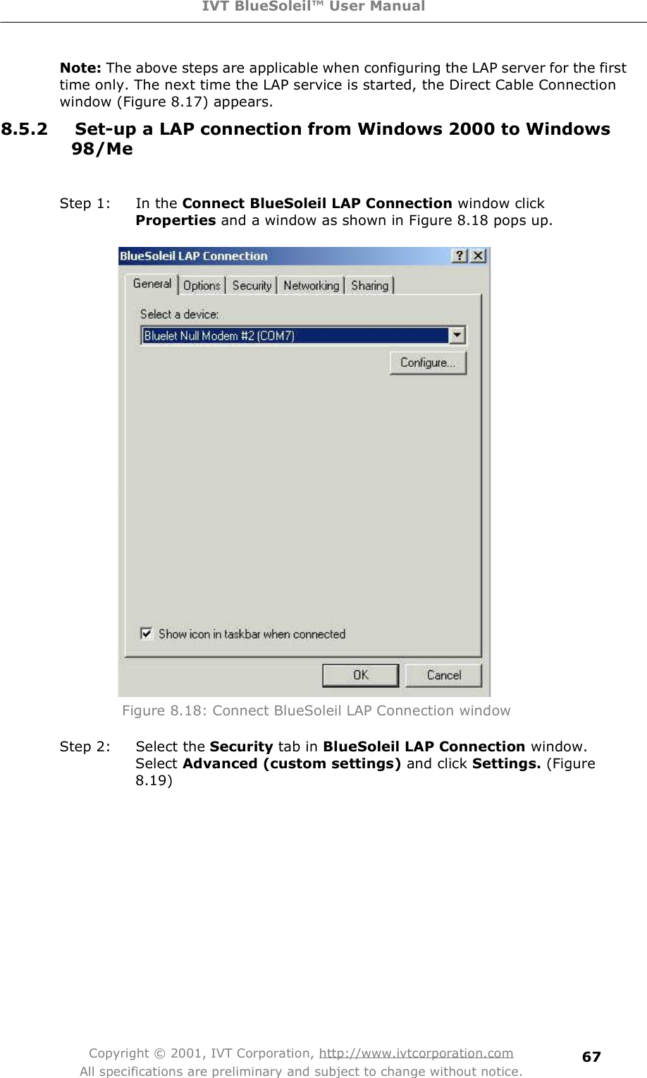 IVT BlueSoleil™ User Manual Copyright © 2001, IVT Corporation, http://www.ivtcorporation.com All specifications are preliminary and subject to change without notice. 67Note: The above steps are applicable when configuring the LAP server for the first time only. The next time the LAP service is started, the Direct Cable Connection window (Figure 8.17) appears. 8.5.2 Set-up a LAP connection from Windows 2000 to Windows 98/Me Step 1: In the Connect BlueSoleil LAP Connection window click Properties and a window as shown in Figure 8.18 pops up.  Figure 8.18: Connect BlueSoleil LAP Connection window Step 2: Select the Security tab in BlueSoleil LAP Connection window. Select Advanced (custom settings) and click Settings. (Figure 8.19) 