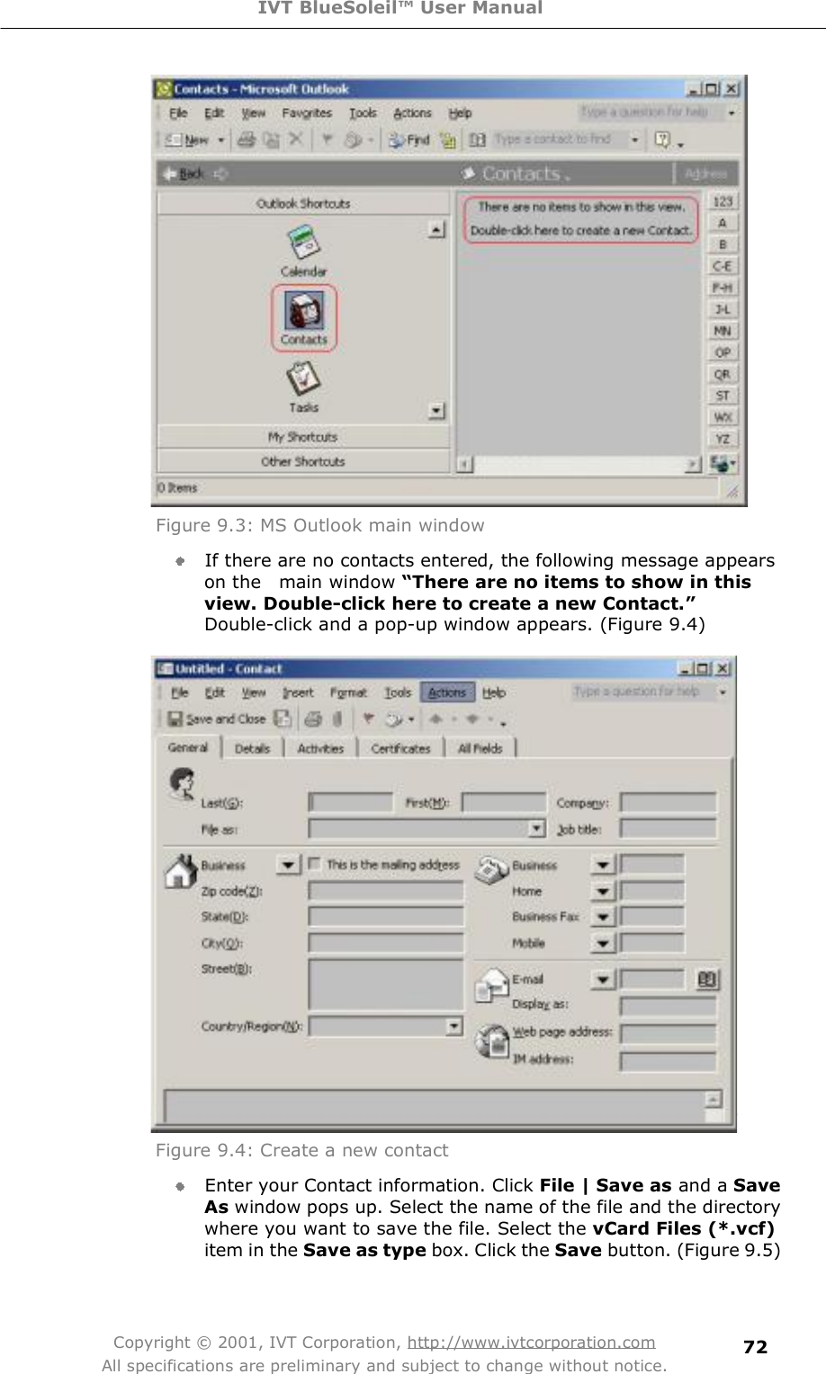 IVT BlueSoleil™ User Manual Copyright © 2001, IVT Corporation, http://www.ivtcorporation.com All specifications are preliminary and subject to change without notice. 72 Figure 9.3: MS Outlook main window  If there are no contacts entered, the following message appears on the  main window “There are no items to show in this view. Double-click here to create a new Contact.”Double-click and a pop-up window appears. (Figure 9.4)  Figure 9.4: Create a new contact  Enter your Contact information. Click File | Save as and a Save As window pops up. Select the name of the file and the directory where you want to save the file. Select the vCard Files (*.vcf) item in the Save as type box. Click the Save button. (Figure 9.5) 