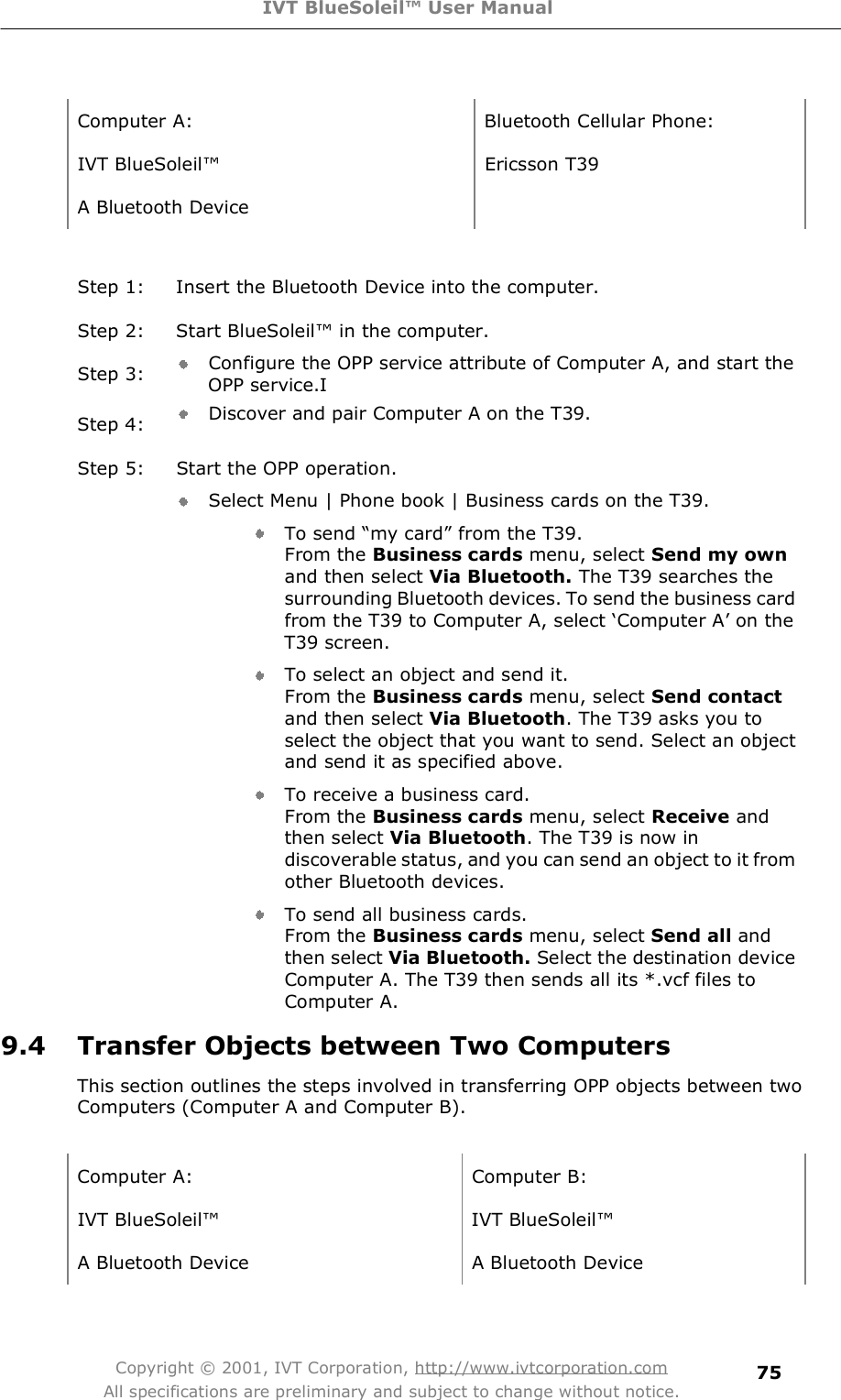 IVT BlueSoleil™ User Manual Copyright © 2001, IVT Corporation, http://www.ivtcorporation.com All specifications are preliminary and subject to change without notice. 75 Computer A: Bluetooth Cellular Phone: IVT BlueSoleil! Ericsson T39 A Bluetooth Device   Step 1: Insert the Bluetooth Device into the computer. Step 2: Start BlueSoleil! in the computer. Step 3:  Configure the OPP service attribute of Computer A, and start the OPP service.I Step 4:  Discover and pair Computer A on the T39. Step 5: Start the OPP operation. Select Menu | Phone book | Business cards on the T39. To send $my card% from the T39. From the Business cards menu, select Send my own and then select Via Bluetooth. The T39 searches the surrounding Bluetooth devices. To send the business card from the T39 to Computer A, select #Computer A&quot; on the T39 screen.  To select an object and send it. From the Business cards menu, select Send contact and then select Via Bluetooth. The T39 asks you to select the object that you want to send. Select an object and send it as specified above. To receive a business card. From the Business cards menu, select Receive and then select Via Bluetooth. The T39 is now in discoverable status, and you can send an object to it from other Bluetooth devices. To send all business cards. From the Business cards menu, select Send all and then select Via Bluetooth. Select the destination device Computer A. The T39 then sends all its *.vcf files to Computer A. 9.4 Transfer Objects between Two Computers This section outlines the steps involved in transferring OPP objects between two Computers (Computer A and Computer B).  Computer A: Computer B: IVT BlueSoleil! IVT BlueSoleil! A Bluetooth Device  A Bluetooth Device  