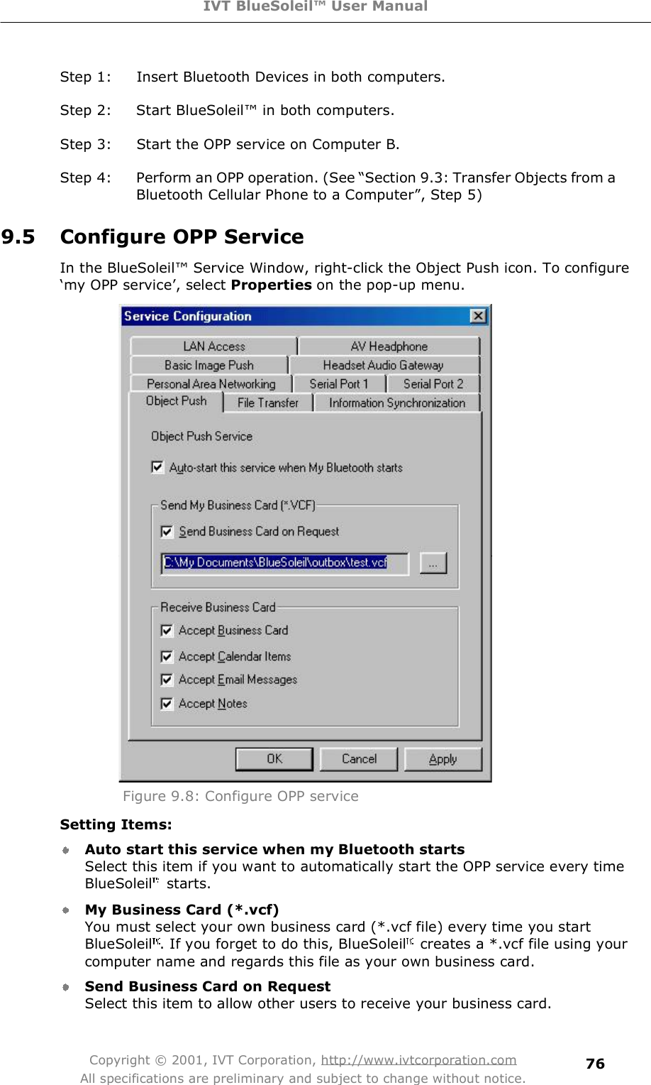 IVT BlueSoleil™ User Manual Copyright © 2001, IVT Corporation, http://www.ivtcorporation.com All specifications are preliminary and subject to change without notice. 76Step 1: Insert Bluetooth Devices in both computers. Step 2: Start BlueSoleil! in both computers. Step 3: Start the OPP service on Computer B. Step 4: Perform an OPP operation. (See $Section 9.3: Transfer Objects from a Bluetooth Cellular Phone to a Computer%, Step 5) 9.5 Configure OPP Service In the BlueSoleil! Service Window, right-click the Object Push icon. To configure #my OPP service&quot;, select Properties on the pop-up menu.  Figure 9.8: Configure OPP service Setting Items: Auto start this service when my Bluetooth starts Select this item if you want to automatically start the OPP service every time BlueSoleil  starts. My Business Card (*.vcf) You must select your own business card (*.vcf file) every time you start BlueSoleil . If you forget to do this, BlueSoleil  creates a *.vcf file using your computer name and regards this file as your own business card. Send Business Card on Request Select this item to allow other users to receive your business card. 