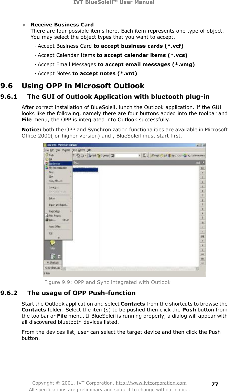 IVT BlueSoleil™ User Manual Copyright © 2001, IVT Corporation, http://www.ivtcorporation.com All specifications are preliminary and subject to change without notice. 77Receive Business Card There are four possible items here. Each item represents one type of object. You may select the object types that you want to accept. - Accept Business Card to accept business cards (*.vcf) - Accept Calendar Items to accept calendar items (*.vcs) - Accept Email Messages to accept email messages (*.vmg) - Accept Notes to accept notes (*.vnt) 9.6 Using OPP in Microsoft Outlook 9.6.1 The GUI of Outlook Application with bluetooth plug-in  After correct installation of BlueSoleil, lunch the Outlook application. If the GUI looks like the following, namely there are four buttons added into the toolbar and File menu, the OPP is integrated into Outlook successfully.  Notice: both the OPP and Synchronization functionalities are available in Microsoft Office 2000( or higher version) and , BlueSoleil must start first.  Figure 9.9: OPP and Sync integrated with Outlook 9.6.2 The usage of OPP Push-function Start the Outlook application and select Contacts from the shortcuts to browse the Contacts folder. Select the item(s) to be pushed then click the Push button from the toolbar or File menu. If BlueSoleil is running properly, a dialog will appear with all discovered bluetooth devices listed. From the devices list, user can select the target device and then click the Push button.  