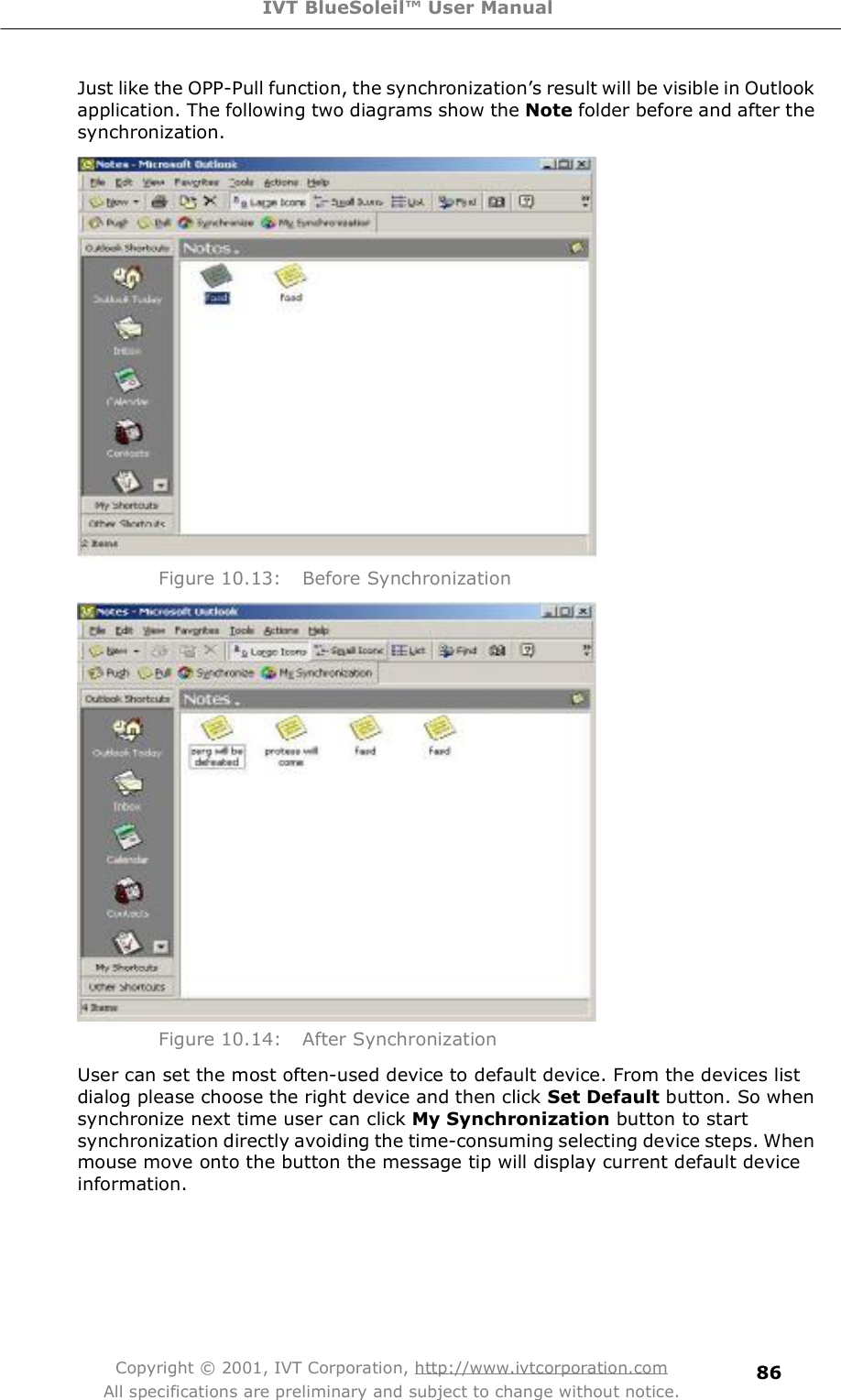 IVT BlueSoleil™ User Manual Copyright © 2001, IVT Corporation, http://www.ivtcorporation.com All specifications are preliminary and subject to change without notice. 86Just like the OPP-Pull function, the synchronization&quot;s result will be visible in Outlook application. The following two diagrams show the Note folder before and after the synchronization.  Figure 10.13: Before Synchronization  Figure 10.14: After Synchronization User can set the most often-used device to default device. From the devices list dialog please choose the right device and then click Set Default button. So when synchronize next time user can click My Synchronization button to start synchronization directly avoiding the time-consuming selecting device steps. When mouse move onto the button the message tip will display current default device information.   