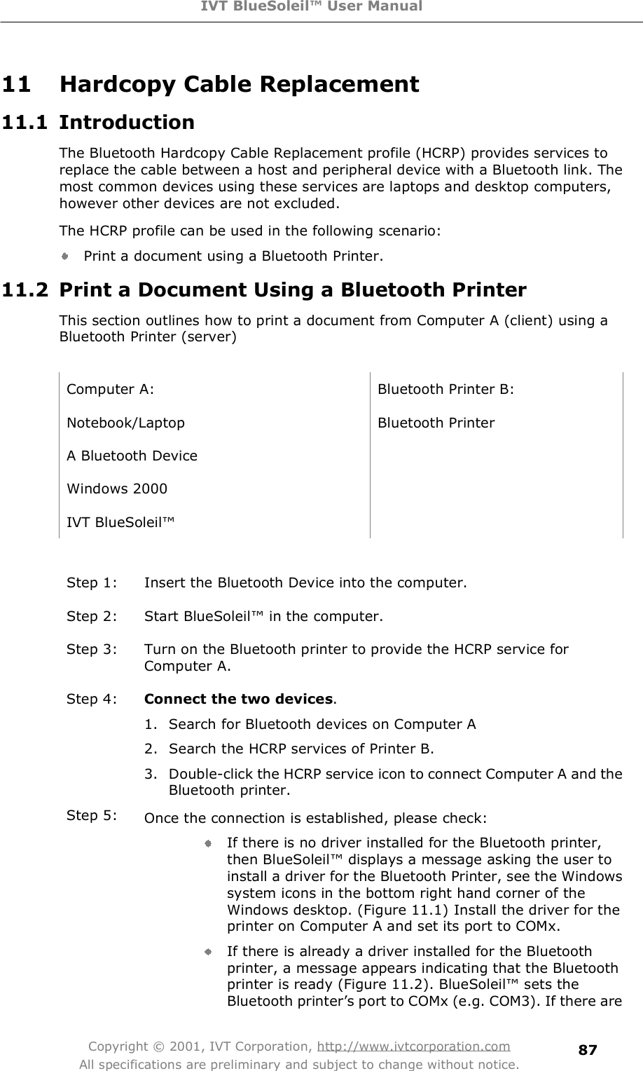 IVT BlueSoleil™ User Manual Copyright © 2001, IVT Corporation, http://www.ivtcorporation.com All specifications are preliminary and subject to change without notice. 8711 Hardcopy Cable Replacement 11.1 Introduction The Bluetooth Hardcopy Cable Replacement profile (HCRP) provides services to replace the cable between a host and peripheral device with a Bluetooth link. The most common devices using these services are laptops and desktop computers, however other devices are not excluded.  The HCRP profile can be used in the following scenario: Print a document using a Bluetooth Printer.  11.2 Print a Document Using a Bluetooth Printer This section outlines how to print a document from Computer A (client) using a Bluetooth Printer (server)   Computer A: Bluetooth Printer B: Notebook/Laptop Bluetooth Printer A Bluetooth Device  Windows 2000  IVT BlueSoleil!   Step 1: Insert the Bluetooth Device into the computer. Step 2: Start BlueSoleil! in the computer. Step 3: Turn on the Bluetooth printer to provide the HCRP service for Computer A. Step 4:  Connect the two devices. 1. Search for Bluetooth devices on Computer A 2. Search the HCRP services of Printer B. 3. Double-click the HCRP service icon to connect Computer A and the Bluetooth printer. Step 5:  Once the connection is established, please check: If there is no driver installed for the Bluetooth printer, then BlueSoleil! displays a message asking the user to install a driver for the Bluetooth Printer, see the Windows system icons in the bottom right hand corner of the Windows desktop. (Figure 11.1) Install the driver for the printer on Computer A and set its port to COMx. If there is already a driver installed for the Bluetooth printer, a message appears indicating that the Bluetooth printer is ready (Figure 11.2). BlueSoleil! sets the Bluetooth printer&quot;s port to COMx (e.g. COM3). If there are 