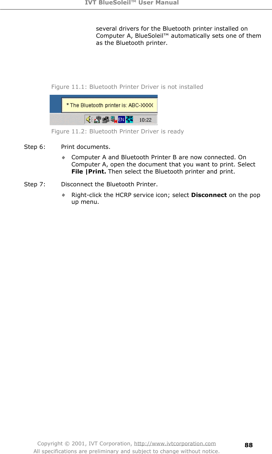 IVT BlueSoleil™ User Manual Copyright © 2001, IVT Corporation, http://www.ivtcorporation.com All specifications are preliminary and subject to change without notice. 88several drivers for the Bluetooth printer installed on Computer A, BlueSoleil! automatically sets one of them as the Bluetooth printer.  Figure 11.1: Bluetooth Printer Driver is not installed  Figure 11.2: Bluetooth Printer Driver is ready  Step 6: Print documents. Computer A and Bluetooth Printer B are now connected. On Computer A, open the document that you want to print. Select File |Print. Then select the Bluetooth printer and print. Step 7: Disconnect the Bluetooth Printer. Right-click the HCRP service icon; select Disconnect on the pop up menu. 