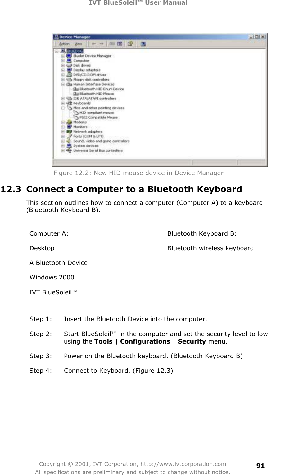 IVT BlueSoleil™ User Manual Copyright © 2001, IVT Corporation, http://www.ivtcorporation.com All specifications are preliminary and subject to change without notice. 91     Figure 12.2: New HID mouse device in Device Manager 12.3 Connect a Computer to a Bluetooth Keyboard This section outlines how to connect a computer (Computer A) to a keyboard (Bluetooth Keyboard B).  Computer A: Bluetooth Keyboard B: Desktop Bluetooth wireless keyboard A Bluetooth Device  Windows 2000  IVT BlueSoleil!   Step 1: Insert the Bluetooth Device into the computer. Step 2: Start BlueSoleil! in the computer and set the security level to low using the Tools | Configurations | Security menu. Step 3: Power on the Bluetooth keyboard. (Bluetooth Keyboard B) Step 4: Connect to Keyboard. (Figure 12.3) 