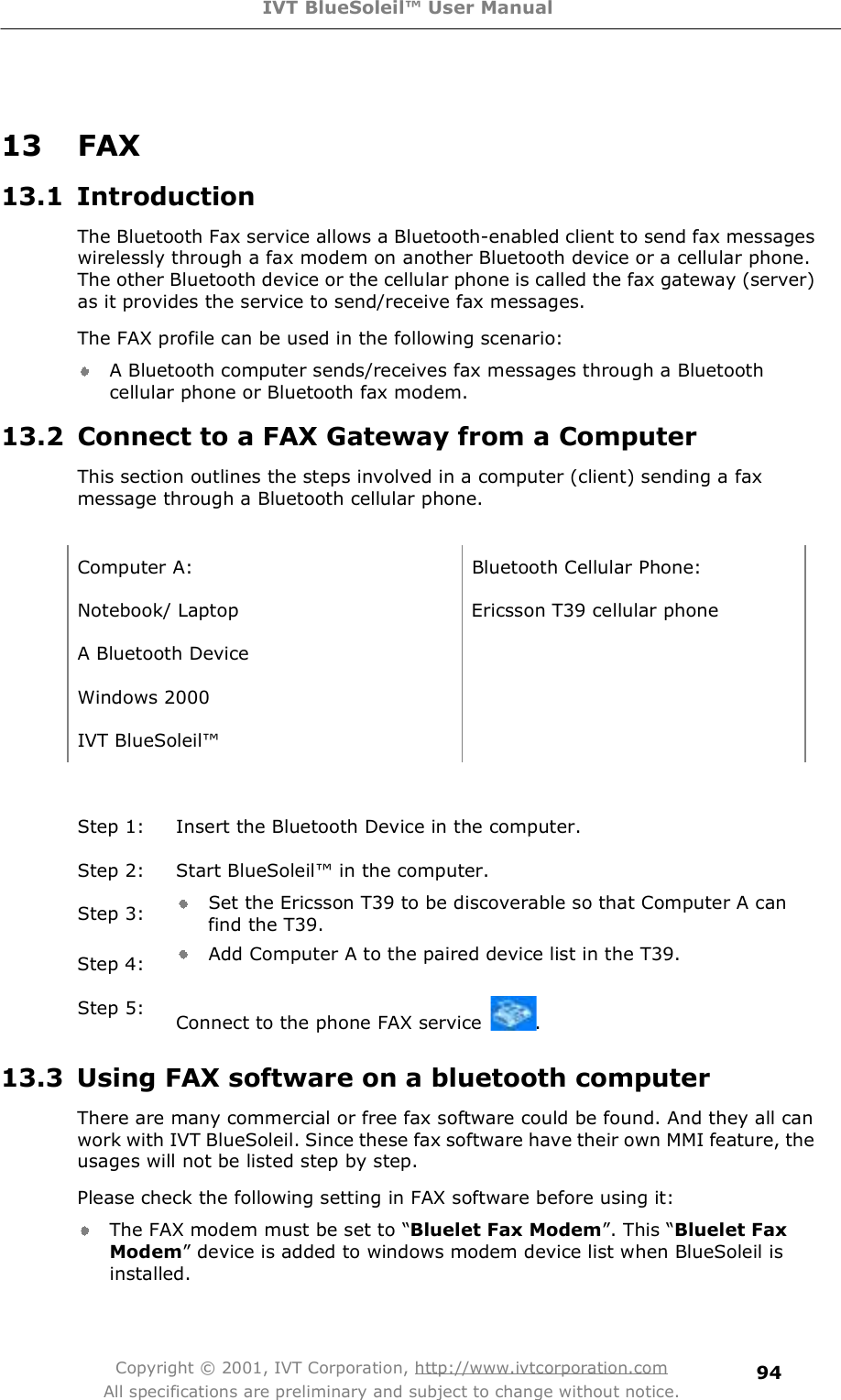 IVT BlueSoleil™ User Manual Copyright © 2001, IVT Corporation, http://www.ivtcorporation.com All specifications are preliminary and subject to change without notice. 94 13 FAX 13.1 Introduction The Bluetooth Fax service allows a Bluetooth-enabled client to send fax messages wirelessly through a fax modem on another Bluetooth device or a cellular phone. The other Bluetooth device or the cellular phone is called the fax gateway (server) as it provides the service to send/receive fax messages. The FAX profile can be used in the following scenario: A Bluetooth computer sends/receives fax messages through a Bluetooth cellular phone or Bluetooth fax modem. 13.2 Connect to a FAX Gateway from a Computer This section outlines the steps involved in a computer (client) sending a fax message through a Bluetooth cellular phone.   Computer A: Bluetooth Cellular Phone: Notebook/ Laptop Ericsson T39 cellular phone A Bluetooth Device   Windows 2000  IVT BlueSoleil!  Step 1: Insert the Bluetooth Device in the computer. Step 2: Start BlueSoleil! in the computer. Step 3:  Set the Ericsson T39 to be discoverable so that Computer A can find the T39.  Step 4:  Add Computer A to the paired device list in the T39.  Step 5:  Connect to the phone FAX service  . 13.3 Using FAX software on a bluetooth computer There are many commercial or free fax software could be found. And they all can work with IVT BlueSoleil. Since these fax software have their own MMI feature, the usages will not be listed step by step.  Please check the following setting in FAX software before using it: The FAX modem must be set to $Bluelet Fax Modem%. This $Bluelet Fax Modem% device is added to windows modem device list when BlueSoleil is installed. 