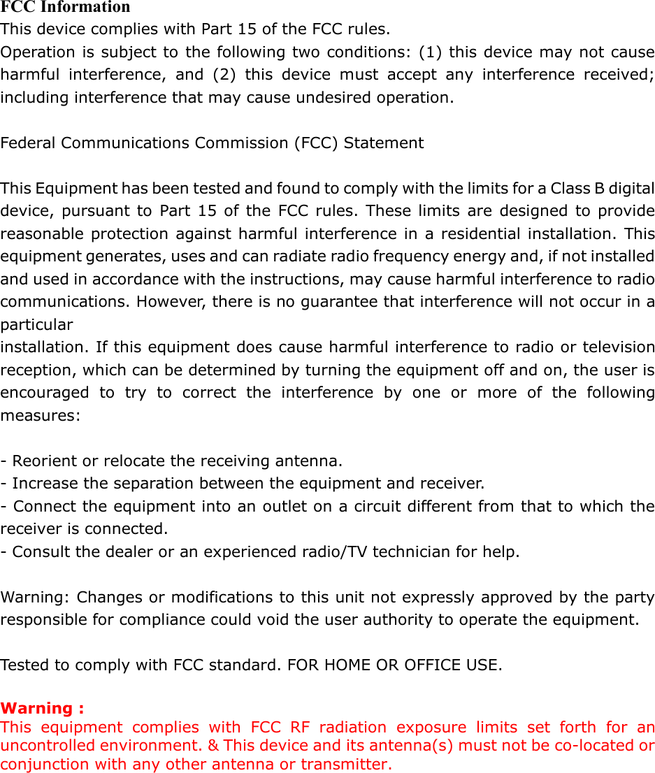 FCC Information This device complies with Part 15 of the FCC rules. Operation is subject to the following two conditions: (1) this device may not cause harmful interference, and (2) this device must accept any interference received; including interference that may cause undesired operation.  Federal Communications Commission (FCC) Statement  This Equipment has been tested and found to comply with the limits for a Class B digital device, pursuant to Part 15 of the FCC rules. These limits are designed to provide reasonable protection against harmful interference in a residential installation. This equipment generates, uses and can radiate radio frequency energy and, if not installed and used in accordance with the instructions, may cause harmful interference to radio communications. However, there is no guarantee that interference will not occur in a particular installation. If this equipment does cause harmful interference to radio or television reception, which can be determined by turning the equipment off and on, the user is encouraged to try to correct the interference by one or more of the following measures:  - Reorient or relocate the receiving antenna. - Increase the separation between the equipment and receiver. - Connect the equipment into an outlet on a circuit different from that to which the receiver is connected. - Consult the dealer or an experienced radio/TV technician for help.  Warning: Changes or modifications to this unit not expressly approved by the party responsible for compliance could void the user authority to operate the equipment.  Tested to comply with FCC standard. FOR HOME OR OFFICE USE.  Warning : This equipment complies with FCC RF radiation exposure limits set forth for an uncontrolled environment. &amp; This device and its antenna(s) must not be co-located or conjunction with any other antenna or transmitter.      