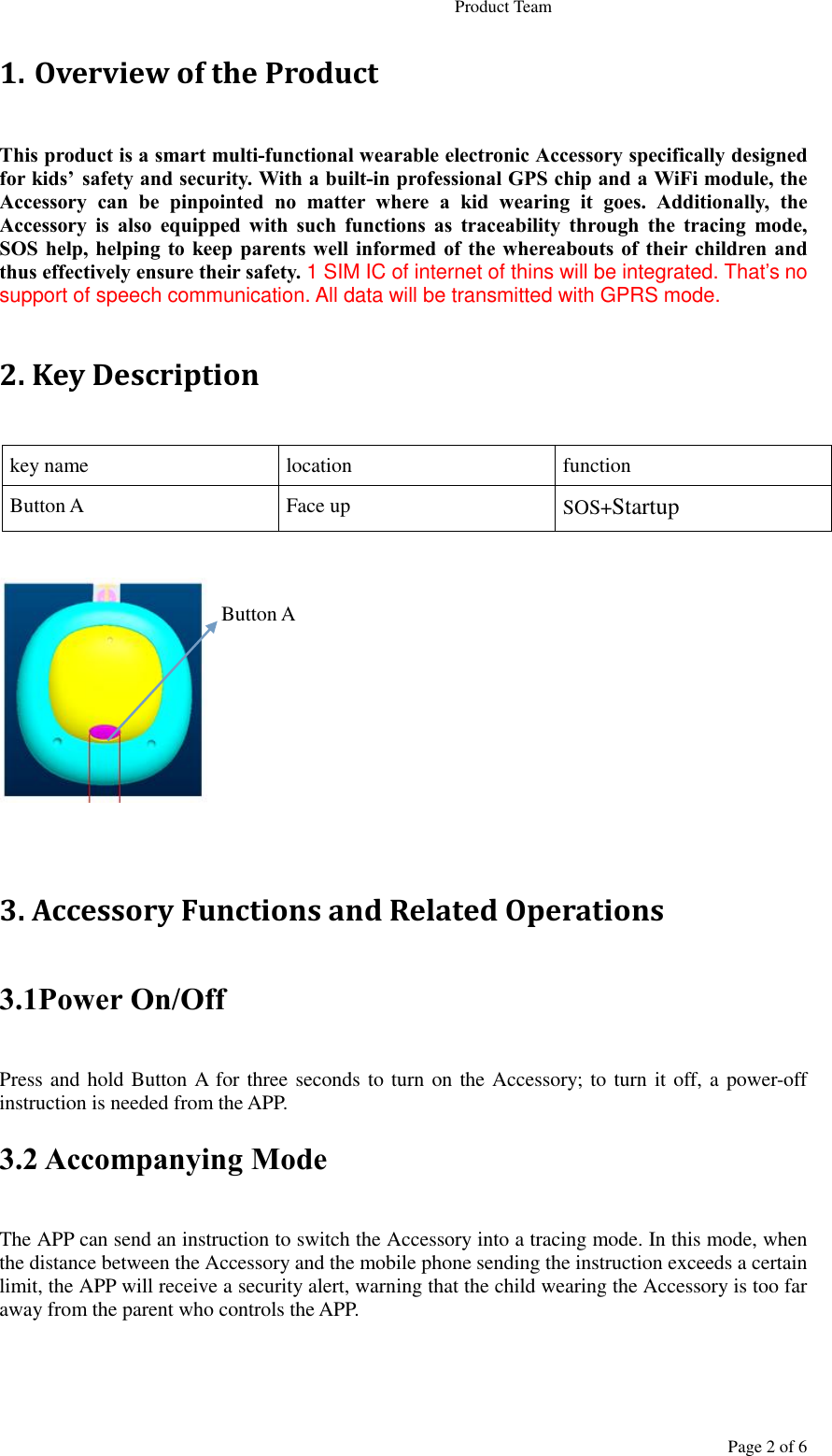                                                                   Product Team Page 2 of 6 1. Overview of the Product This product is a smart multi-functional wearable electronic Accessory specifically designed for kids’ safety and security. With a built-in professional GPS chip and a WiFi module, the Accessory  can  be  pinpointed  no  matter  where  a  kid  wearing  it  goes.  Additionally,  the Accessory  is  also  equipped  with  such  functions  as  traceability  through  the  tracing  mode, SOS help, helping  to  keep parents well  informed of  the whereabouts  of  their children and thus effectively ensure their safety. 1 SIM IC of internet of thins will be integrated. That’s no support of speech communication. All data will be transmitted with GPRS mode.  2. Key Description key name location function Button A Face up SOS+Startup                     Button A       3. Accessory Functions and Related Operations 3.1Power On/Off Press and hold Button A for three seconds to turn on the Accessory; to turn it off, a power-off instruction is needed from the APP. 3.2 Accompanying Mode The APP can send an instruction to switch the Accessory into a tracing mode. In this mode, when the distance between the Accessory and the mobile phone sending the instruction exceeds a certain limit, the APP will receive a security alert, warning that the child wearing the Accessory is too far away from the parent who controls the APP. 