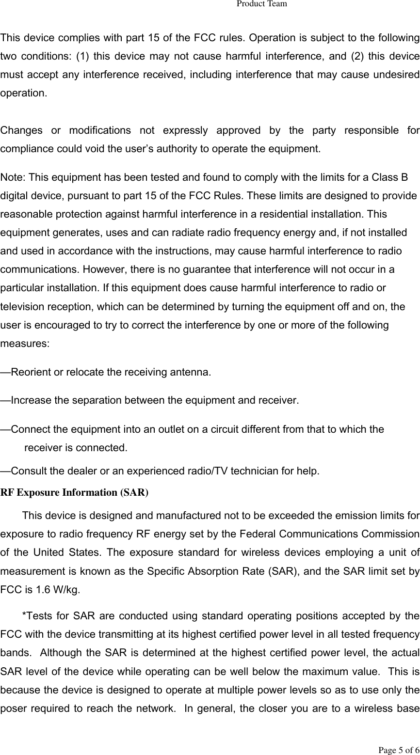                                                                   Product Team Page 5 of 6 This device complies with part 15 of the FCC rules. Operation is subject to the following two  conditions: (1)  this device may  not  cause  harmful  interference,  and  (2)  this  device must accept any interference received, including interference that may cause undesired operation.  Changes  or  modifications  not  expressly  approved  by  the  party  responsible  for compliance could void the user’s authority to operate the equipment. Note: This equipment has been tested and found to comply with the limits for a Class B digital device, pursuant to part 15 of the FCC Rules. These limits are designed to provide reasonable protection against harmful interference in a residential installation. This equipment generates, uses and can radiate radio frequency energy and, if not installed and used in accordance with the instructions, may cause harmful interference to radio communications. However, there is no guarantee that interference will not occur in a particular installation. If this equipment does cause harmful interference to radio or television reception, which can be determined by turning the equipment off and on, the user is encouraged to try to correct the interference by one or more of the following measures: —Reorient or relocate the receiving antenna. —Increase the separation between the equipment and receiver. —Connect the equipment into an outlet on a circuit different from that to which the receiver is connected. —Consult the dealer or an experienced radio/TV technician for help. RF Exposure Information (SAR) This device is designed and manufactured not to be exceeded the emission limits for exposure to radio frequency RF energy set by the Federal Communications Commission of  the  United  States.  The  exposure  standard  for  wireless  devices  employing  a  unit  of measurement is known as the Specific Absorption Rate (SAR), and the SAR limit set by FCC is 1.6 W/kg. *Tests for SAR  are  conducted using standard operating  positions accepted by  the FCC with the device transmitting at its highest certified power level in all tested frequency bands.  Although the SAR is determined at the highest certified power level, the actual SAR level of the device while operating can be well below the maximum value.  This is because the device is designed to operate at multiple power levels so as to use only the poser required to reach the network.  In general, the closer you are to a wireless base 