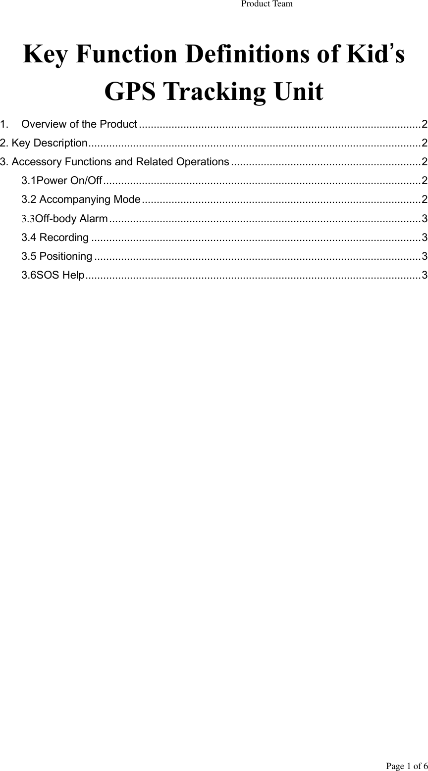                                                                   Product Team Page 1 of 6 Key Function Definitions of Kid’s GPS Tracking Unit 1. Overview of the Product ............................................................................................... 2 2. Key Description ................................................................................................................ 2 3. Accessory Functions and Related Operations ................................................................ 2 3.1Power On/Off ........................................................................................................... 2 3.2 Accompanying Mode .............................................................................................. 2 3.3Off-body Alarm ......................................................................................................... 3 3.4 Recording ............................................................................................................... 3 3.5 Positioning .............................................................................................................. 3 3.6SOS Help ................................................................................................................. 3               