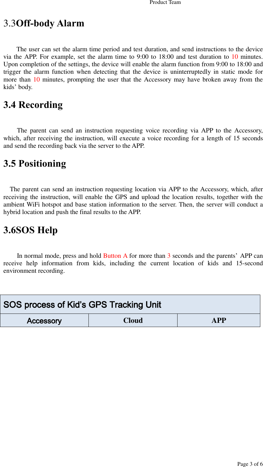                                                                   Product Team Page 3 of 6 3.3Off-body Alarm The user can set the alarm time period and test duration, and send instructions to the device via the APP. For example, set the alarm time to 9:00 to 18:00 and test duration to 10 minutes. Upon completion of the settings, the device will enable the alarm function from 9:00 to 18:00 and trigger the alarm  function  when  detecting that  the  device is  uninterruptedly  in  static  mode  for more than 10 minutes, prompting the  user that the Accessory  may have broken away from the kids’ body. 3.4 Recording  The  parent  can  send  an  instruction  requesting  voice  recording  via  APP  to  the  Accessory, which, after receiving the instruction, will execute a voice recording for a length of 15 seconds and send the recording back via the server to the APP. 3.5 Positioning      The parent can send an instruction requesting location via APP to the Accessory, which, after receiving the instruction, will enable the GPS and upload the location results, together with the ambient WiFi hotspot and base station information to the server. Then, the server will conduct a hybrid location and push the final results to the APP. 3.6SOS Help In normal mode, press and hold Button A for more than 3 seconds and the parents’ APP can receive  help  information  from  kids,  including  the  current  location  of  kids  and  15-second environment recording.   SOS process of Kid’s GPS Tracking Unit Accessory Cloud APP 
