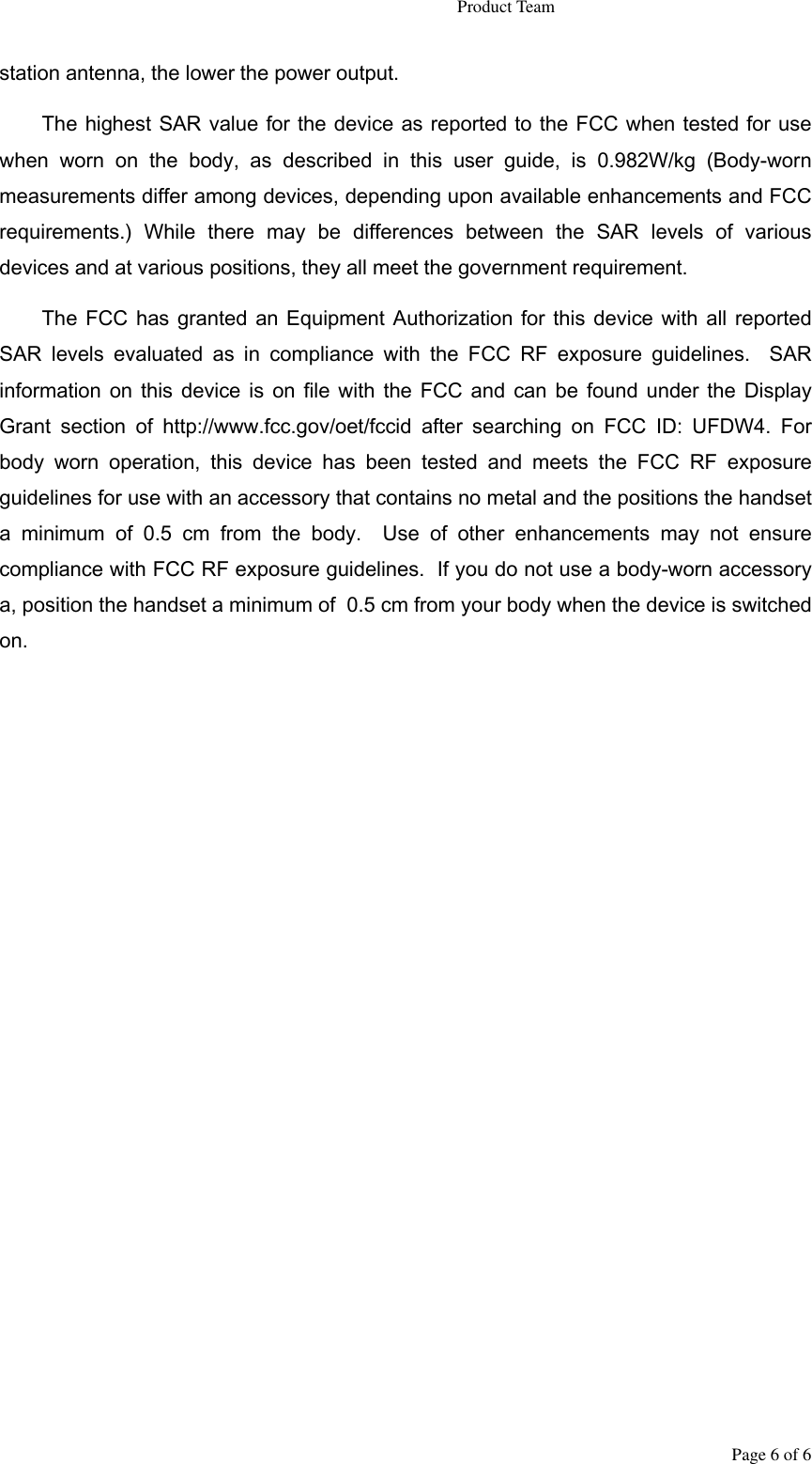                                                                   Product Team Page 6 of 6 station antenna, the lower the power output. The highest SAR value for the device as reported to the FCC when tested for use when  worn  on  the  body,  as  described  in  this  user  guide,  is  0.982W/kg  (Body-worn measurements differ among devices, depending upon available enhancements and FCC requirements.)  While  there  may  be  differences  between  the  SAR  levels  of  various devices and at various positions, they all meet the government requirement. The FCC has granted  an  Equipment Authorization for  this  device with all  reported SAR  levels  evaluated  as in  compliance  with  the  FCC  RF  exposure  guidelines.  SAR information on  this device is on  file with  the  FCC and  can  be found under the  Display Grant  section  of  http://www.fcc.gov/oet/fccid  after  searching  on  FCC  ID:  UFDW4.  For body  worn  operation,  this  device  has  been  tested  and  meets  the  FCC  RF  exposure guidelines for use with an accessory that contains no metal and the positions the handset a  minimum  of  0.5  cm  from  the  body.  Use  of  other  enhancements  may  not  ensure compliance with FCC RF exposure guidelines.  If you do not use a body-worn accessory a, position the handset a minimum of  0.5 cm from your body when the device is switched on.  