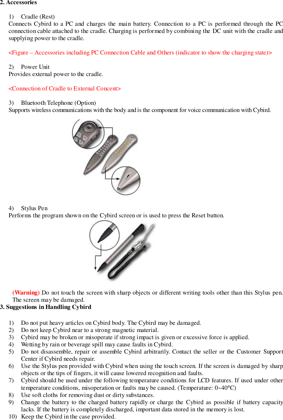 2. Accessories1) Cradle (Rest)Connects Cybird to a PC and charges the main battery. Connection to a PC is performed through the PCconnection cable attached to the cradle. Charging is performed by combining the DC unit with the cradle andsupplying power to the cradle.&lt;Figure – Accessories including PC Connection Cable and Others (indicator to show the charging state)&gt;2) Power UnitProvides external power to the cradle.&lt;Connection of Cradle to External Concent&gt;3) Bluetooth Telephone (Option)Supports wireless communications with the body and is the component for voice communication with Cybird.       4) Stylus PenPerforms the program shown on the Cybird screen or is used to press the Reset button.(Warning) Do not touch the screen with sharp objects or different writing tools other than this Stylus pen.The screen may be damaged.3. Suggestions in Handling Cybird1) Do not put heavy articles on Cybird body. The Cybird may be damaged.2) Do not keep Cybird near to a strong magnetic material.3) Cybird may be broken or misoperate if strong impact is given or excessive force is applied.4) Wetting by rain or beverage spill may cause faults in Cybird.5) Do not disassemble, repair or assemble Cybird arbitrarily. Contact the seller or the Customer SupportCenter if Cybird needs repair.6) Use the Stylus pen provided with Cybird when using the touch screen. If the screen is damaged by sharpobjects or the tips of fingers, it will cause lowered recognition and faults.7) Cybird should be used under the following temperature conditions for LCD features. If used under othertemperature conditions, misoperation or faults may be caused. (Temperature: 0~40°C)8) Use soft cloths for removing dust or dirty substances.9) Change the battery to the charged battery rapidly or charge the Cybird as possible if battery capacitylacks. If the battery is completely discharged, important data stored in the memory is lost.10) Keep the Cybird in the case provided.