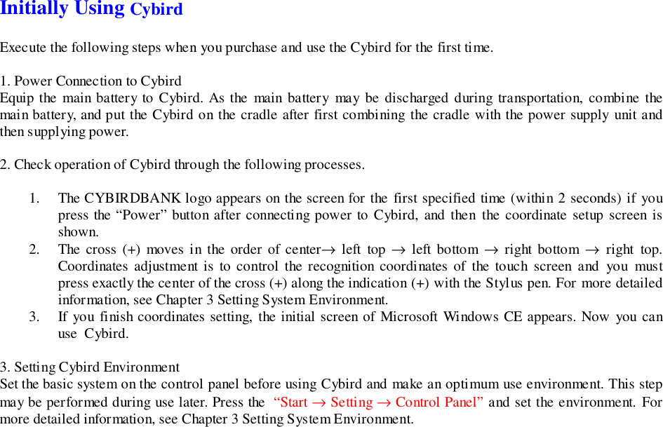 Initially Using CybirdExecute the following steps when you purchase and use the Cybird for the first time.1. Power Connection to CybirdEquip the main battery to Cybird. As the main battery may be discharged during transportation, combine themain battery, and put the Cybird on the cradle after first combining the cradle with the power supply unit andthen supplying power.2. Check operation of Cybird through the following processes.1. The CYBIRDBANK logo appears on the screen for the first specified time (within 2 seconds) if youpress the “Power” button after connecting power to Cybird, and then the coordinate setup screen isshown.2. The cross (+) moves in the order of center→ left top → left bottom → right bottom → right top.Coordinates adjustment is to control the recognition coordinates of the touch screen and you mustpress exactly the center of the cross (+) along the indication (+) with the Stylus pen. For more detailedinformation, see Chapter 3 Setting System Environment.3. If you finish coordinates setting, the initial screen of Microsoft Windows CE appears. Now you canuse  Cybird.3. Setting Cybird EnvironmentSet the basic system on the control panel before using Cybird and make an optimum use environment. This stepmay be performed during use later. Press the  “Start → Setting → Control Panel” and set the environment. Formore detailed information, see Chapter 3 Setting System Environment.