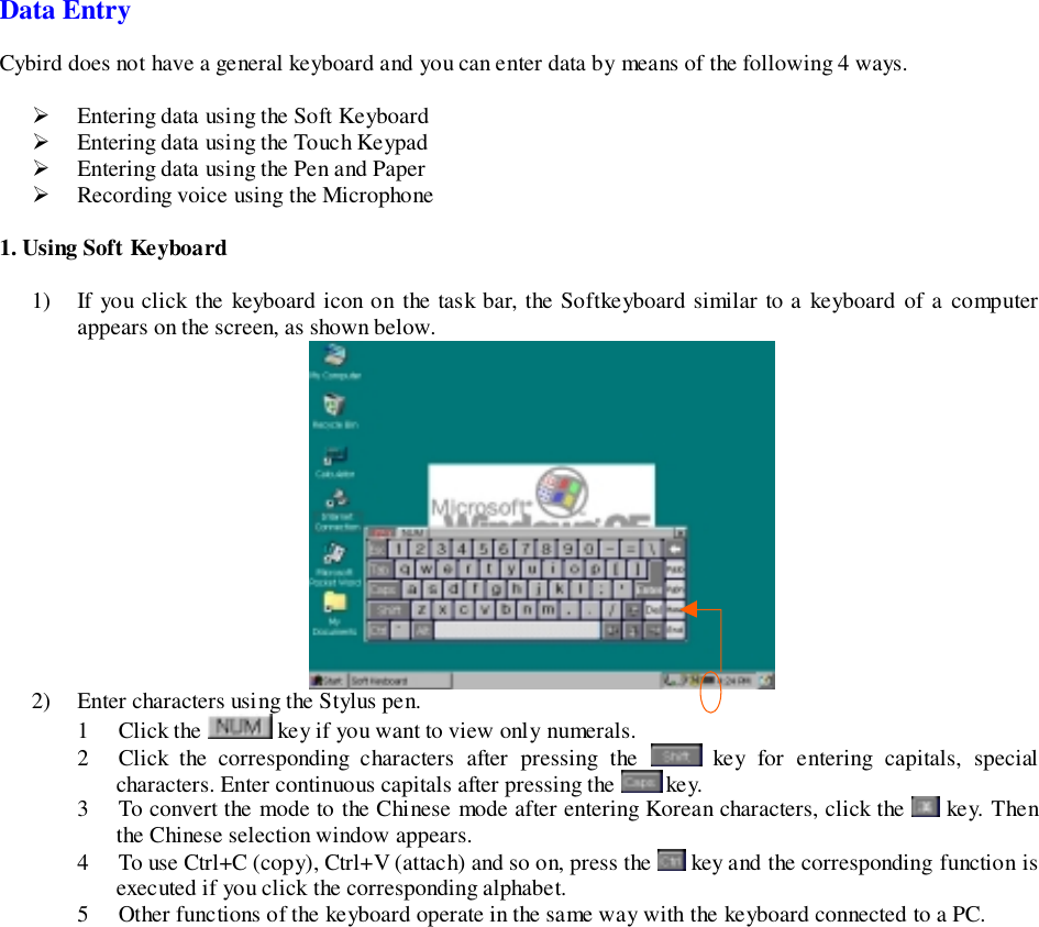 Data EntryCybird does not have a general keyboard and you can enter data by means of the following 4 ways.&quot; Entering data using the Soft Keyboard&quot; Entering data using the Touch Keypad&quot; Entering data using the Pen and Paper&quot; Recording voice using the Microphone1. Using Soft Keyboard1) If you click the keyboard icon on the task bar, the Softkeyboard similar to a keyboard of a computerappears on the screen, as shown below.2) Enter characters using the Stylus pen.1 Click the   key if you want to view only numerals.2 Click the corresponding characters after pressing the   key for entering capitals, specialcharacters. Enter continuous capitals after pressing the   key.3 To convert the mode to the Chinese mode after entering Korean characters, click the   key. Thenthe Chinese selection window appears.4 To use Ctrl+C (copy), Ctrl+V (attach) and so on, press the   key and the corresponding function isexecuted if you click the corresponding alphabet.5 Other functions of the keyboard operate in the same way with the keyboard connected to a PC.