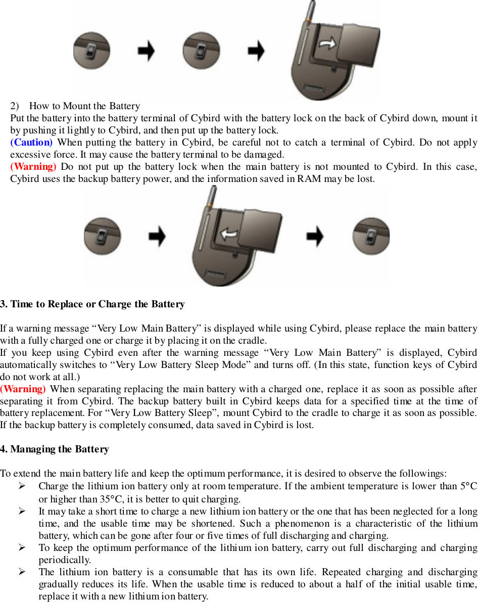 2) How to Mount the BatteryPut the battery into the battery terminal of Cybird with the battery lock on the back of Cybird down, mount itby pushing it lightly to Cybird, and then put up the battery lock.(Caution) When putting the battery in Cybird, be careful not to catch a terminal of Cybird. Do not applyexcessive force. It may cause the battery terminal to be damaged.(Warning) Do not put up the battery lock when the main battery is not mounted to Cybird. In this case,Cybird uses the backup battery power, and the information saved in RAM may be lost.3. Time to Replace or Charge the BatteryIf a warning message “Very Low Main Battery” is displayed while using Cybird, please replace the main batterywith a fully charged one or charge it by placing it on the cradle.If you keep using Cybird even after the warning message “Very Low Main Battery” is displayed, Cybirdautomatically switches to “Very Low Battery Sleep Mode” and turns off. (In this state, function keys of Cybirddo not work at all.)(Warning) When separating replacing the main battery with a charged one, replace it as soon as possible afterseparating it from Cybird. The backup battery built in Cybird keeps data for a specified time at the time ofbattery replacement. For “Very Low Battery Sleep”, mount Cybird to the cradle to charge it as soon as possible.If the backup battery is completely consumed, data saved in Cybird is lost.4. Managing the BatteryTo extend the main battery life and keep the optimum performance, it is desired to observe the followings:&quot; Charge the lithium ion battery only at room temperature. If the ambient temperature is lower than 5°Cor higher than 35°C, it is better to quit charging.&quot; It may take a short time to charge a new lithium ion battery or the one that has been neglected for a longtime, and the usable time may be shortened. Such a phenomenon is a characteristic of the lithiumbattery, which can be gone after four or five times of full discharging and charging.&quot; To keep the optimum performance of the lithium ion battery, carry out full discharging and chargingperiodically.&quot; The lithium ion battery is a consumable that has its own life. Repeated charging and discharginggradually reduces its life. When the usable time is reduced to about a half of the initial usable time,replace it with a new lithium ion battery.