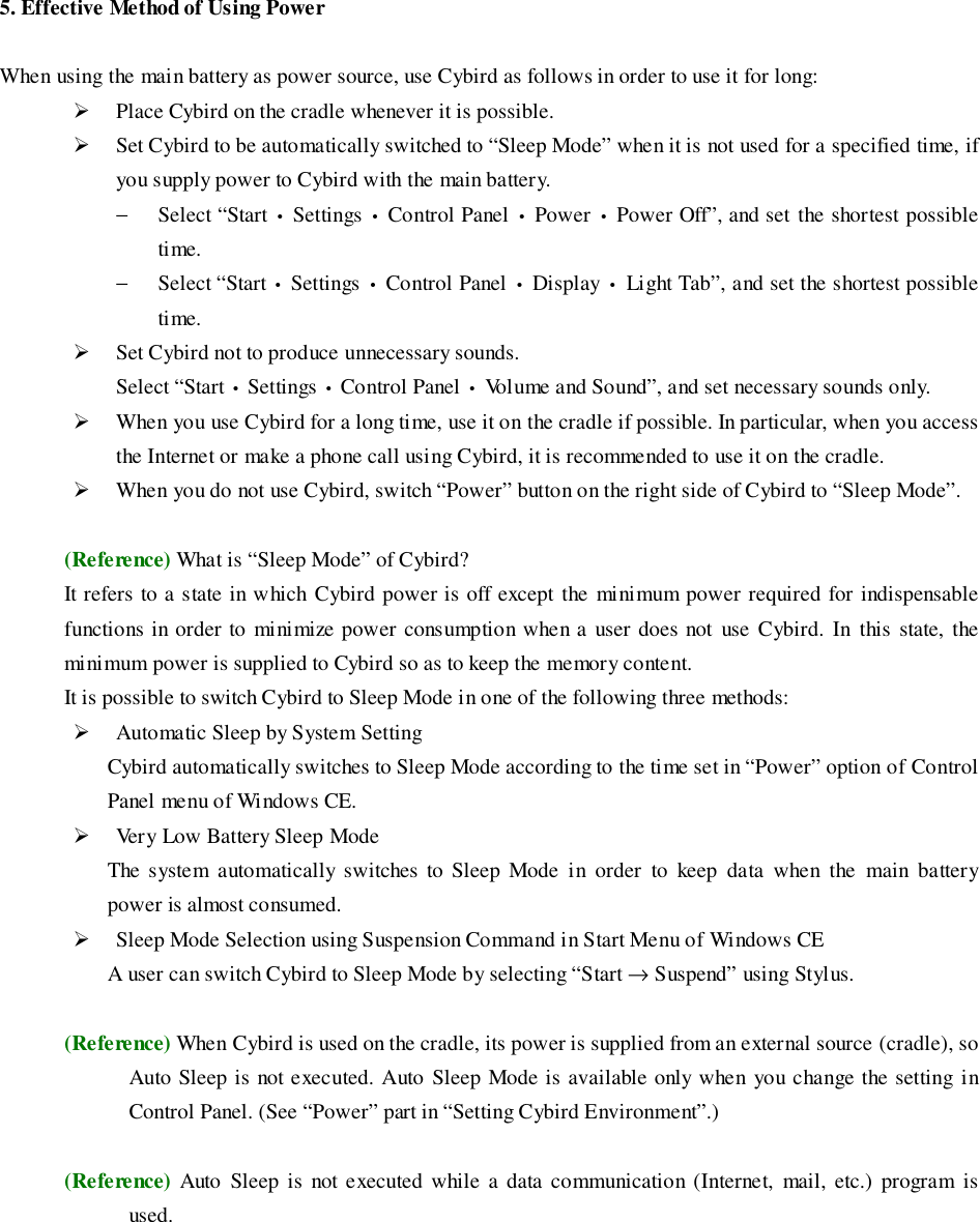 5. Effective Method of Using PowerWhen using the main battery as power source, use Cybird as follows in order to use it for long:&quot; Place Cybird on the cradle whenever it is possible.&quot; Set Cybird to be automatically switched to “Sleep Mode” when it is not used for a specified time, ifyou supply power to Cybird with the main battery.− Select “Start • Settings • Control Panel • Power • Power Off”, and set the shortest possibletime.− Select “Start • Settings • Control Panel • Display • Light Tab”, and set the shortest possibletime.&quot; Set Cybird not to produce unnecessary sounds.Select “Start • Settings • Control Panel • Volume and Sound”, and set necessary sounds only.&quot; When you use Cybird for a long time, use it on the cradle if possible. In particular, when you accessthe Internet or make a phone call using Cybird, it is recommended to use it on the cradle.&quot; When you do not use Cybird, switch “Power” button on the right side of Cybird to “Sleep Mode”.(Reference) What is “Sleep Mode” of Cybird?It refers to a state in which Cybird power is off except the minimum power required for indispensablefunctions in order to minimize power consumption when a user does not use Cybird. In this state, theminimum power is supplied to Cybird so as to keep the memory content.It is possible to switch Cybird to Sleep Mode in one of the following three methods:&quot; Automatic Sleep by System SettingCybird automatically switches to Sleep Mode according to the time set in “Power” option of ControlPanel menu of Windows CE.&quot; Very Low Battery Sleep ModeThe system automatically switches to Sleep Mode in order to keep data when the main batterypower is almost consumed.&quot; Sleep Mode Selection using Suspension Command in Start Menu of Windows CEA user can switch Cybird to Sleep Mode by selecting “Start → Suspend” using Stylus.(Reference) When Cybird is used on the cradle, its power is supplied from an external source (cradle), soAuto Sleep is not executed. Auto Sleep Mode is available only when you change the setting inControl Panel. (See “Power” part in “Setting Cybird Environment”.)(Reference) Auto Sleep is not executed while a data communication (Internet, mail, etc.) program isused.