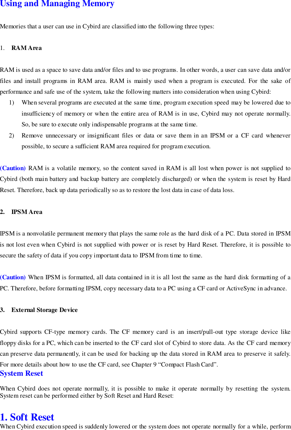 Using and Managing MemoryMemories that a user can use in Cybird are classified into the following three types:1. RAM AreaRAM is used as a space to save data and/or files and to use programs. In other words, a user can save data and/orfiles and install programs in RAM area. RAM is mainly used when a program is executed. For the sake ofperformance and safe use of the system, take the following matters into consideration when using Cybird:1) When several programs are executed at the same time, program execution speed may be lowered due toinsufficiency of memory or when the entire area of RAM is in use, Cybird may not operate normally.So, be sure to execute only indispensable programs at the same time.2) Remove unnecessary or insignificant files or data or save them in an IPSM or a CF card wheneverpossible, to secure a sufficient RAM area required for program execution.(Caution) RAM is a volatile memory, so the content saved in RAM is all lost when power is not supplied toCybird (both main battery and backup battery are completely discharged) or when the system is reset by HardReset. Therefore, back up data periodically so as to restore the lost data in case of data loss.2. IPSM AreaIPSM is a nonvolatile permanent memory that plays the same role as the hard disk of a PC. Data stored in IPSMis not lost even when Cybird is not supplied with power or is reset by Hard Reset. Therefore, it is possible tosecure the safety of data if you copy important data to IPSM from time to time.(Caution) When IPSM is formatted, all data contained in it is all lost the same as the hard disk formatting of aPC. Therefore, before formatting IPSM, copy necessary data to a PC using a CF card or ActiveSync in advance.3. External Storage DeviceCybird supports CF-type memory cards. The CF memory card is an insert/pull-out type storage device likefloppy disks for a PC, which can be inserted to the CF card slot of Cybird to store data. As the CF card memorycan preserve data permanently, it can be used for backing up the data stored in RAM area to preserve it safely.For more details about how to use the CF card, see Chapter 9 “Compact Flash Card”.System ResetWhen Cybird does not operate normally, it is possible to make it operate normally by resetting the system.System reset can be performed either by Soft Reset and Hard Reset:1. Soft ResetWhen Cybird execution speed is suddenly lowered or the system does not operate normally for a while, perform