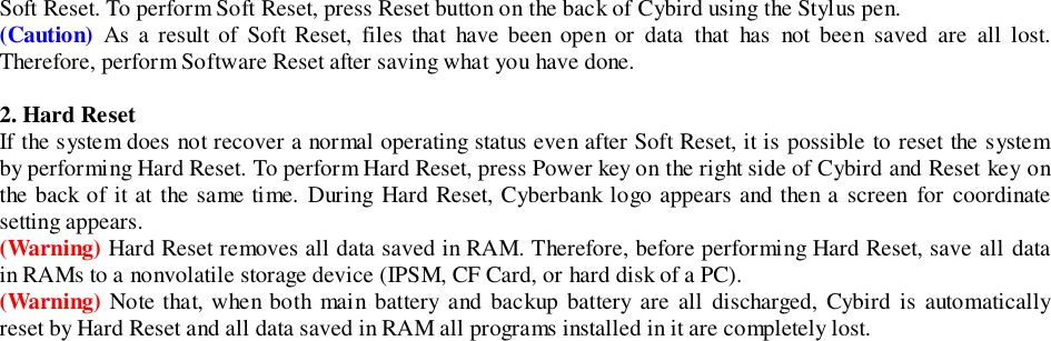 Soft Reset. To perform Soft Reset, press Reset button on the back of Cybird using the Stylus pen.(Caution) As a result of Soft Reset, files that have been open or data that has not been saved are all lost.Therefore, perform Software Reset after saving what you have done.2. Hard ResetIf the system does not recover a normal operating status even after Soft Reset, it is possible to reset the systemby performing Hard Reset. To perform Hard Reset, press Power key on the right side of Cybird and Reset key onthe back of it at the same time. During Hard Reset, Cyberbank logo appears and then a screen for coordinatesetting appears.(Warning) Hard Reset removes all data saved in RAM. Therefore, before performing Hard Reset, save all datain RAMs to a nonvolatile storage device (IPSM, CF Card, or hard disk of a PC).(Warning) Note that, when both main battery and backup battery are all discharged, Cybird is automaticallyreset by Hard Reset and all data saved in RAM all programs installed in it are completely lost.