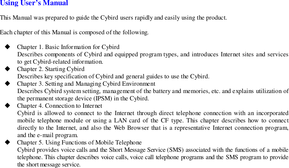 Using User’s ManualThis Manual was prepared to guide the Cybird users rapidly and easily using the product.Each chapter of this Manual is composed of the following.! Chapter 1. Basic Information for CybirdDescribes components of Cybird and equipped program types, and introduces Internet sites and servicesto get Cybird-related information.! Chapter 2. Starting CybirdDescribes key specification of Cybird and general guides to use the Cybird.! Chapter 3. Setting and Managing Cybird EnvironmentDescribes Cybird system setting, management of the battery and memories, etc. and explains utilization ofthe permanent storage device (IPSM) in the Cybird.! Chapter 4. Connection to InternetCybird is allowed to connect to the Internet through direct telephone connection with an incorporatedmobile telephone module or using a LAN card of the CF type. This chapter describes how to connectdirectly to the Internet, and also the Web Browser that is a representative Internet connection program,and the e-mail program.! Chapter 5. Using Functions of Mobile TelephoneCybird provides voice calls and the Short Message Service (SMS) associated with the functions of a mobiletelephone. This chapter describes voice calls, voice call telephone programs and the SMS program to providethe short message service.