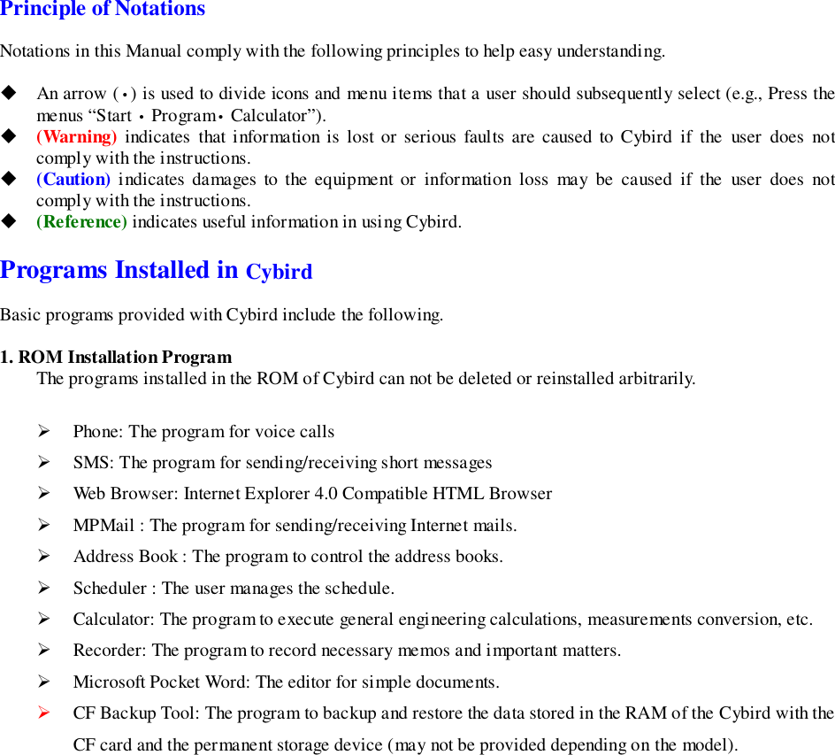 Principle of NotationsNotations in this Manual comply with the following principles to help easy understanding.! An arrow (•) is used to divide icons and menu items that a user should subsequently select (e.g., Press themenus “Start • Program• Calculator”).! (Warning) indicates that information is lost or serious faults are caused to Cybird if the user does notcomply with the instructions.! (Caution) indicates damages to the equipment or information loss may be caused if the user does notcomply with the instructions.! (Reference) indicates useful information in using Cybird.Programs Installed in CybirdBasic programs provided with Cybird include the following.1. ROM Installation ProgramThe programs installed in the ROM of Cybird can not be deleted or reinstalled arbitrarily.&quot; Phone: The program for voice calls&quot; SMS: The program for sending/receiving short messages&quot; Web Browser: Internet Explorer 4.0 Compatible HTML Browser&quot; MPMail : The program for sending/receiving Internet mails.&quot; Address Book : The program to control the address books.&quot; Scheduler : The user manages the schedule.&quot; Calculator: The program to execute general engineering calculations, measurements conversion, etc.&quot; Recorder: The program to record necessary memos and important matters.&quot; Microsoft Pocket Word: The editor for simple documents.&quot; CF Backup Tool: The program to backup and restore the data stored in the RAM of the Cybird with theCF card and the permanent storage device (may not be provided depending on the model).