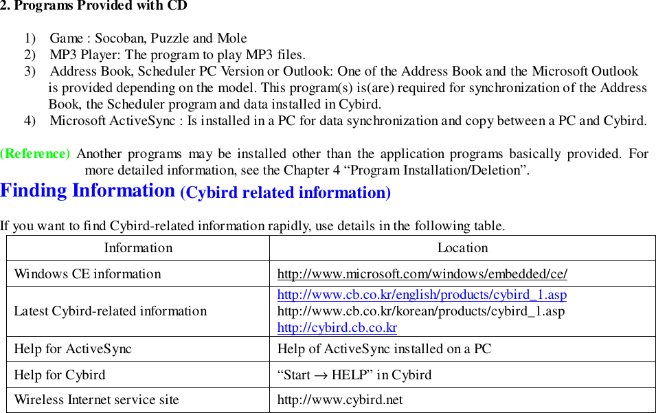 2. Programs Provided with CD1) Game : Socoban, Puzzle and Mole2) MP3 Player: The program to play MP3 files.3) Address Book, Scheduler PC Version or Outlook: One of the Address Book and the Microsoft Outlookis provided depending on the model. This program(s) is(are) required for synchronization of the AddressBook, the Scheduler program and data installed in Cybird.4) Microsoft ActiveSync : Is installed in a PC for data synchronization and copy between a PC and Cybird.(Reference) Another programs may be installed other than the application programs basically provided. Formore detailed information, see the Chapter 4 “Program Installation/Deletion”.Finding Information (Cybird related information)If you want to find Cybird-related information rapidly, use details in the following table.Information LocationWindows CE information http://www.microsoft.com/windows/embedded/ce/Latest Cybird-related information http://www.cb.co.kr/english/products/cybird_1.asphttp://www.cb.co.kr/korean/products/cybird_1.asphttp://cybird.cb.co.krHelp for ActiveSync Help of ActiveSync installed on a PCHelp for Cybird “Start → HELP” in CybirdWireless Internet service site http://www.cybird.net