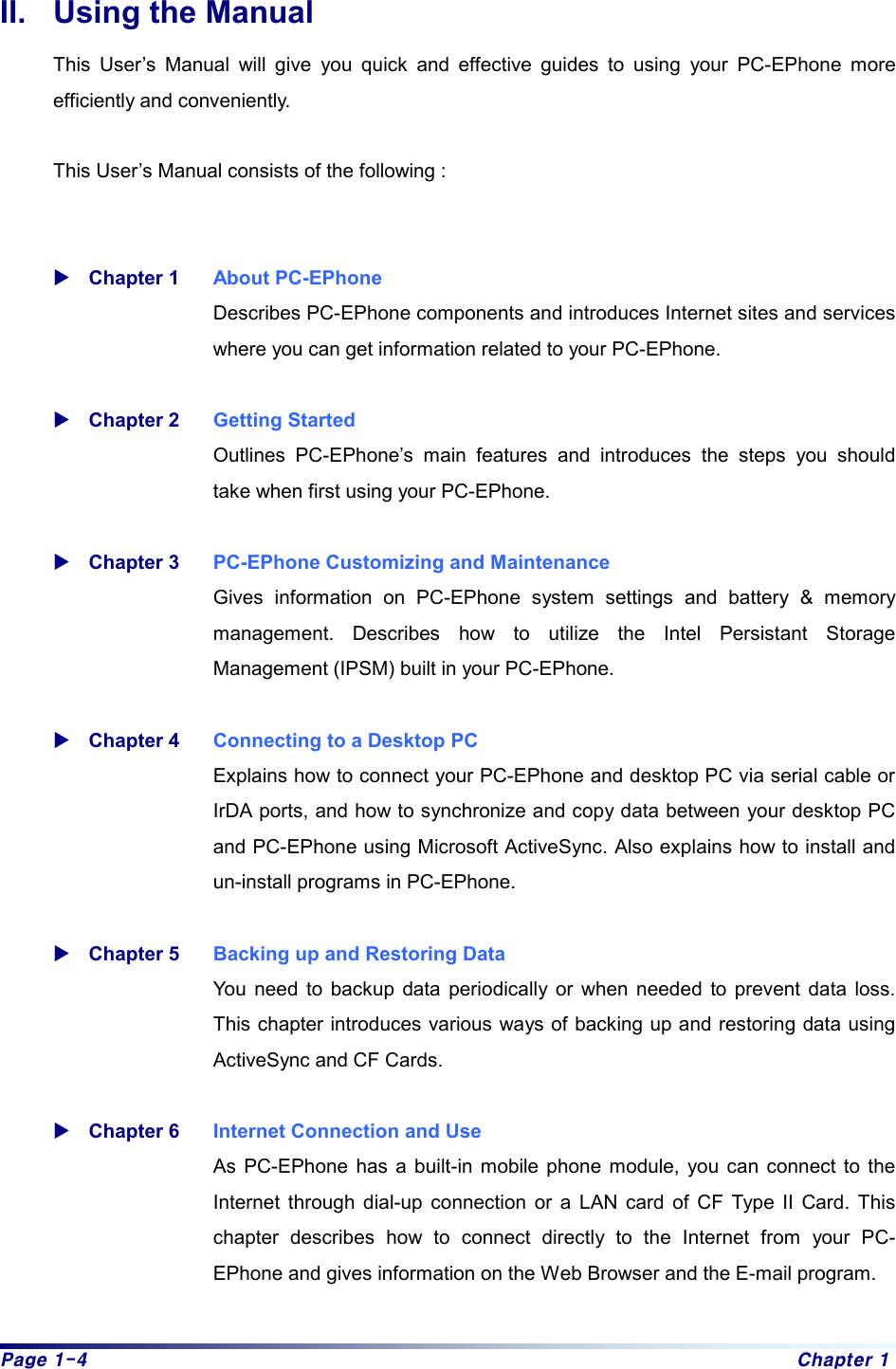 Page 1-4  Chapter 1 II.  Using the Manual   This User’s Manual will give you quick and effective guides to using your PC-EPhone more efficiently and conveniently.    This User’s Manual consists of the following :   XChapter 1   About PC-EPhone Describes PC-EPhone components and introduces Internet sites and services where you can get information related to your PC-EPhone.  XChapter 2  Getting Started Outlines PC-EPhone’s main features and introduces the steps you should take when first using your PC-EPhone.    XChapter 3  PC-EPhone Customizing and Maintenance Gives information on PC-EPhone system settings and battery &amp; memory management. Describes how to utilize the Intel Persistant Storage Management (IPSM) built in your PC-EPhone.  XChapter 4  Connecting to a Desktop PC Explains how to connect your PC-EPhone and desktop PC via serial cable or IrDA ports, and how to synchronize and copy data between your desktop PC and PC-EPhone using Microsoft ActiveSync. Also explains how to install and un-install programs in PC-EPhone.  XChapter 5  Backing up and Restoring Data You need to backup data periodically or when needed to prevent data loss. This chapter introduces various ways of backing up and restoring data using ActiveSync and CF Cards.      XChapter 6  Internet Connection and Use As PC-EPhone has a built-in mobile phone module, you can connect to the Internet through dial-up connection or a LAN card of CF Type II Card. This chapter describes how to connect directly to the Internet from your PC-EPhone and gives information on the Web Browser and the E-mail program.    