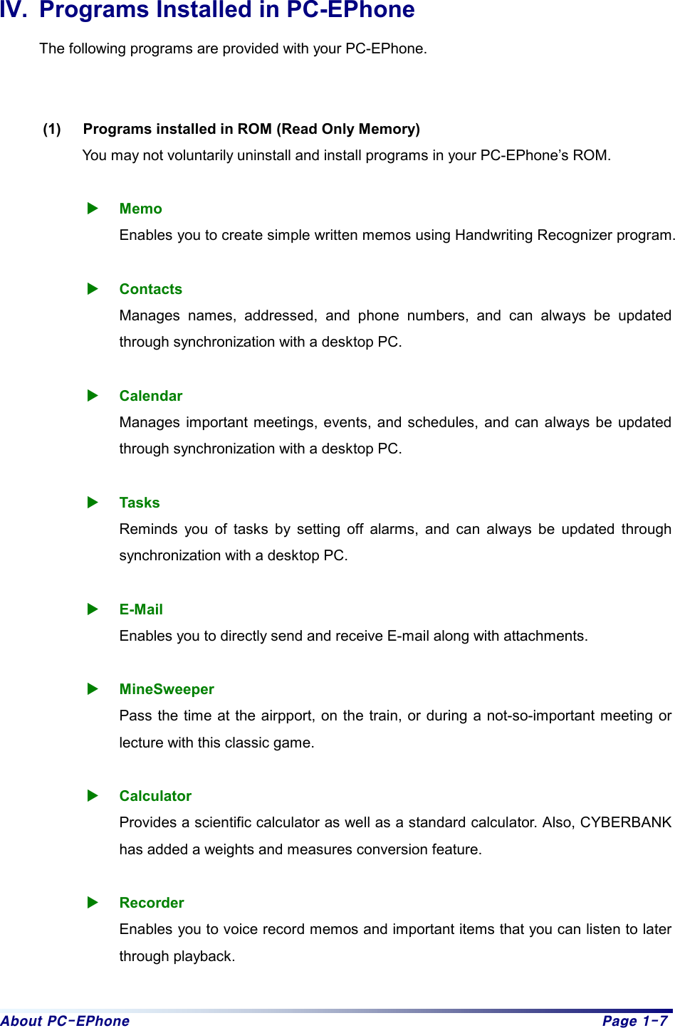 About PC-EPhone  Page 1-7 IV.  Programs Installed in PC-EPhone The following programs are provided with your PC-EPhone.     (1)  Programs installed in ROM (Read Only Memory) You may not voluntarily uninstall and install programs in your PC-EPhone’s ROM.    X Memo Enables you to create simple written memos using Handwriting Recognizer program.  X Contacts Manages names, addressed, and phone numbers, and can always be updated through synchronization with a desktop PC.  X Calendar Manages important meetings, events, and schedules, and can always be updated through synchronization with a desktop PC.  X Tasks Reminds you of tasks by setting off alarms, and can always be updated through synchronization with a desktop PC.  X E-Mail Enables you to directly send and receive E-mail along with attachments.  X MineSweeper Pass the time at the airpport, on the train, or during a not-so-important meeting or lecture with this classic game.  X Calculator Provides a scientific calculator as well as a standard calculator. Also, CYBERBANK has added a weights and measures conversion feature.  X Recorder Enables you to voice record memos and important items that you can listen to later through playback.  