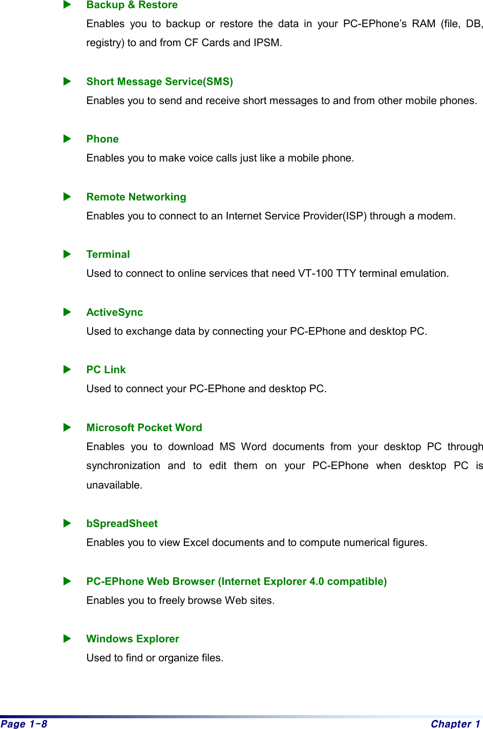 Page 1-8  Chapter 1  X Backup &amp; Restore Enables you to backup or restore the data in your PC-EPhone’s RAM (file, DB, registry) to and from CF Cards and IPSM.  X Short Message Service(SMS) Enables you to send and receive short messages to and from other mobile phones.  X Phone Enables you to make voice calls just like a mobile phone.  X Remote Networking Enables you to connect to an Internet Service Provider(ISP) through a modem.  X Terminal Used to connect to online services that need VT-100 TTY terminal emulation.  X ActiveSync  Used to exchange data by connecting your PC-EPhone and desktop PC.  X PC Link Used to connect your PC-EPhone and desktop PC.  X Microsoft Pocket Word Enables you to download MS Word documents from your desktop PC through synchronization and to edit them on your PC-EPhone when desktop PC is unavailable.  X bSpreadSheet Enables you to view Excel documents and to compute numerical figures.  X PC-EPhone Web Browser (Internet Explorer 4.0 compatible)   Enables you to freely browse Web sites.    X Windows Explorer Used to find or organize files.   