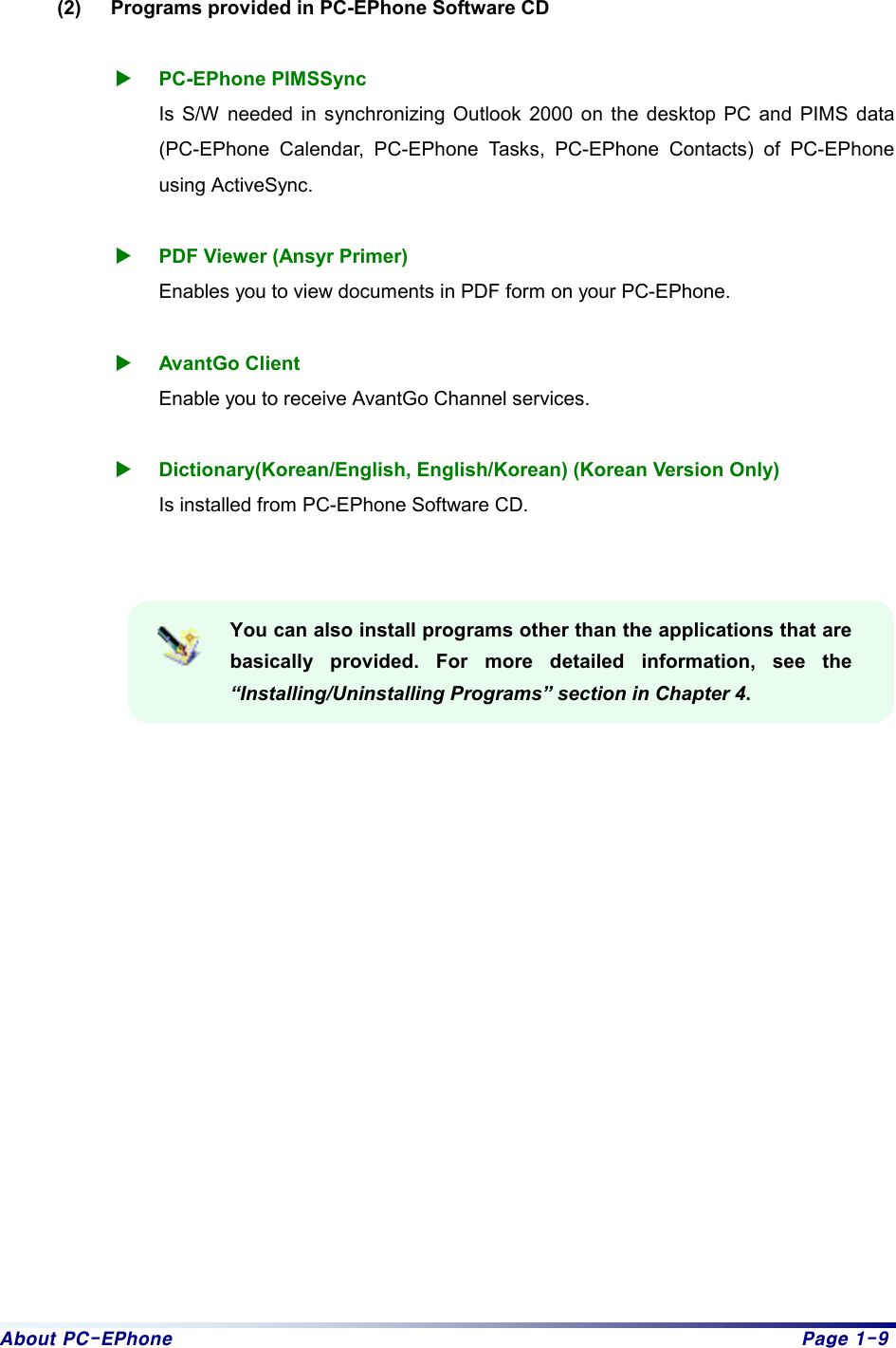 About PC-EPhone  Page 1-9  (2)  Programs provided in PC-EPhone Software CD  X PC-EPhone PIMSSync Is S/W needed in synchronizing Outlook 2000 on the desktop PC and PIMS data (PC-EPhone Calendar, PC-EPhone Tasks, PC-EPhone Contacts) of PC-EPhone using ActiveSync.    X PDF Viewer (Ansyr Primer)   Enables you to view documents in PDF form on your PC-EPhone.  X AvantGo Client Enable you to receive AvantGo Channel services.  X Dictionary(Korean/English, English/Korean) (Korean Version Only) Is installed from PC-EPhone Software CD.   You can also install programs other than the applications that are basically provided. For more detailed information, see the “Installing/Uninstalling Programs” section in Chapter 4.                   